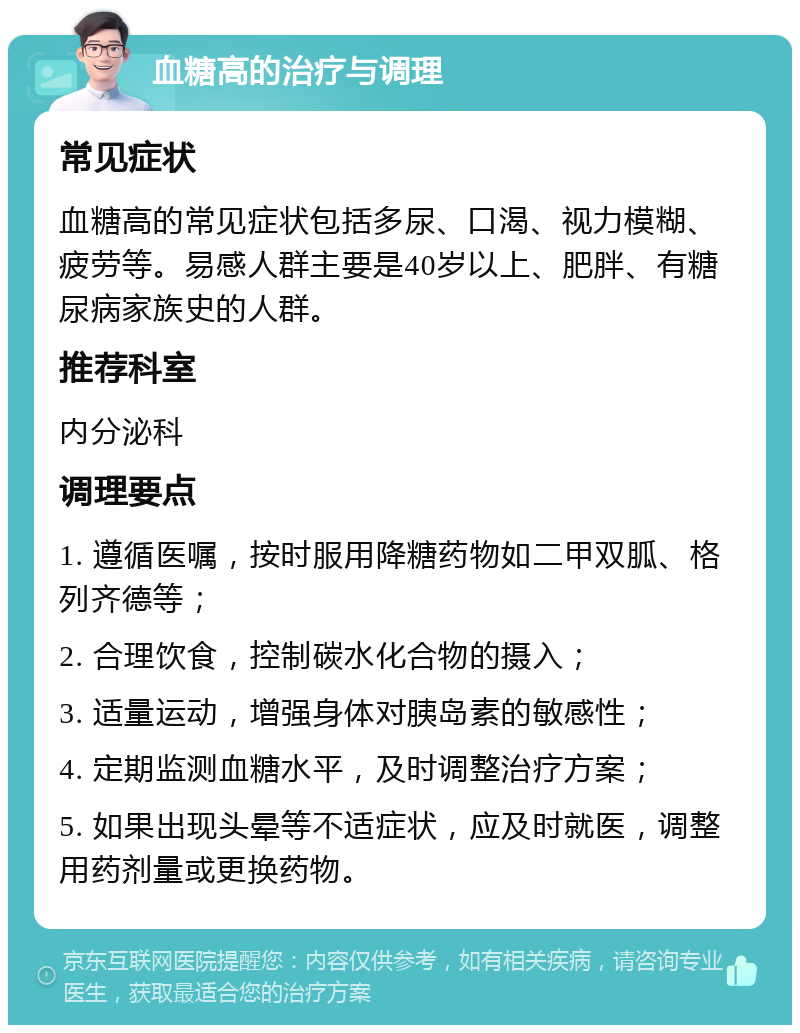 血糖高的治疗与调理 常见症状 血糖高的常见症状包括多尿、口渴、视力模糊、疲劳等。易感人群主要是40岁以上、肥胖、有糖尿病家族史的人群。 推荐科室 内分泌科 调理要点 1. 遵循医嘱，按时服用降糖药物如二甲双胍、格列齐德等； 2. 合理饮食，控制碳水化合物的摄入； 3. 适量运动，增强身体对胰岛素的敏感性； 4. 定期监测血糖水平，及时调整治疗方案； 5. 如果出现头晕等不适症状，应及时就医，调整用药剂量或更换药物。