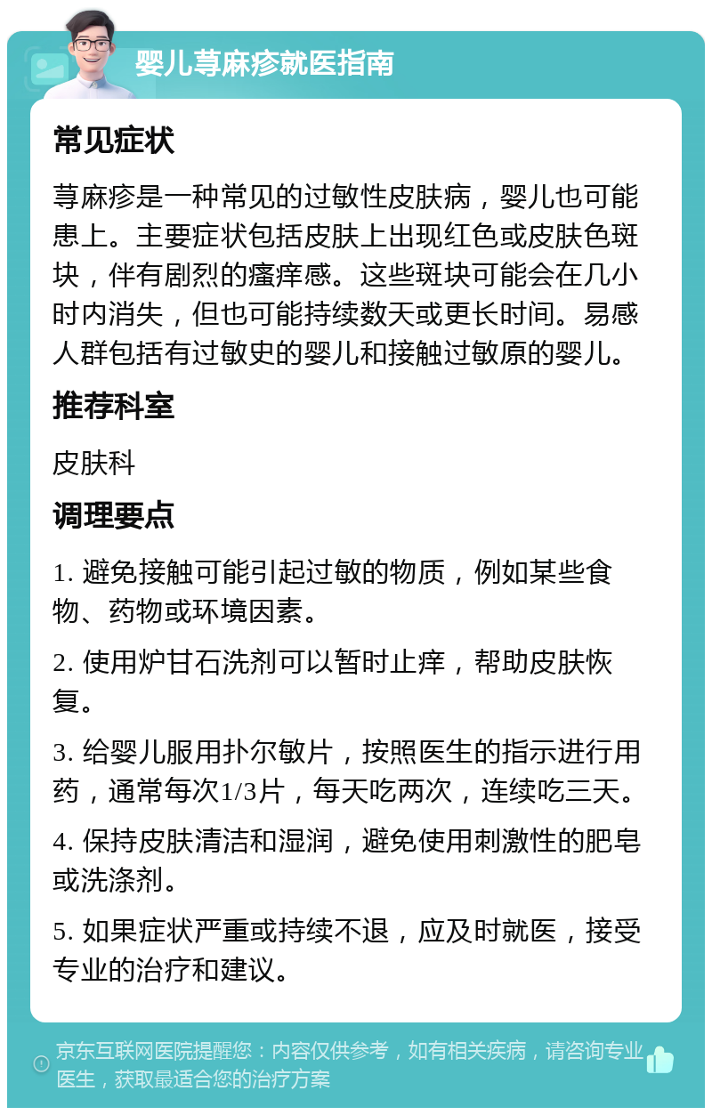 婴儿荨麻疹就医指南 常见症状 荨麻疹是一种常见的过敏性皮肤病，婴儿也可能患上。主要症状包括皮肤上出现红色或皮肤色斑块，伴有剧烈的瘙痒感。这些斑块可能会在几小时内消失，但也可能持续数天或更长时间。易感人群包括有过敏史的婴儿和接触过敏原的婴儿。 推荐科室 皮肤科 调理要点 1. 避免接触可能引起过敏的物质，例如某些食物、药物或环境因素。 2. 使用炉甘石洗剂可以暂时止痒，帮助皮肤恢复。 3. 给婴儿服用扑尔敏片，按照医生的指示进行用药，通常每次1/3片，每天吃两次，连续吃三天。 4. 保持皮肤清洁和湿润，避免使用刺激性的肥皂或洗涤剂。 5. 如果症状严重或持续不退，应及时就医，接受专业的治疗和建议。