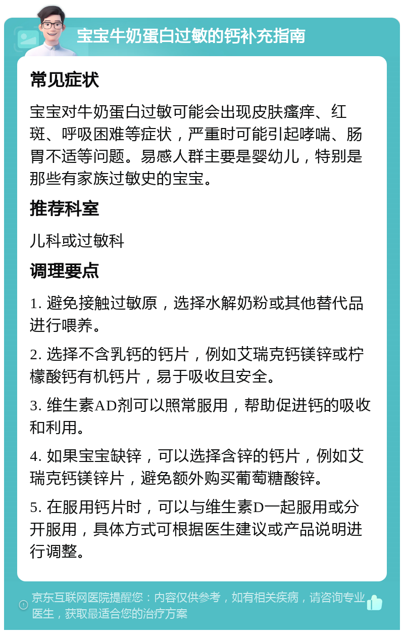 宝宝牛奶蛋白过敏的钙补充指南 常见症状 宝宝对牛奶蛋白过敏可能会出现皮肤瘙痒、红斑、呼吸困难等症状，严重时可能引起哮喘、肠胃不适等问题。易感人群主要是婴幼儿，特别是那些有家族过敏史的宝宝。 推荐科室 儿科或过敏科 调理要点 1. 避免接触过敏原，选择水解奶粉或其他替代品进行喂养。 2. 选择不含乳钙的钙片，例如艾瑞克钙镁锌或柠檬酸钙有机钙片，易于吸收且安全。 3. 维生素AD剂可以照常服用，帮助促进钙的吸收和利用。 4. 如果宝宝缺锌，可以选择含锌的钙片，例如艾瑞克钙镁锌片，避免额外购买葡萄糖酸锌。 5. 在服用钙片时，可以与维生素D一起服用或分开服用，具体方式可根据医生建议或产品说明进行调整。