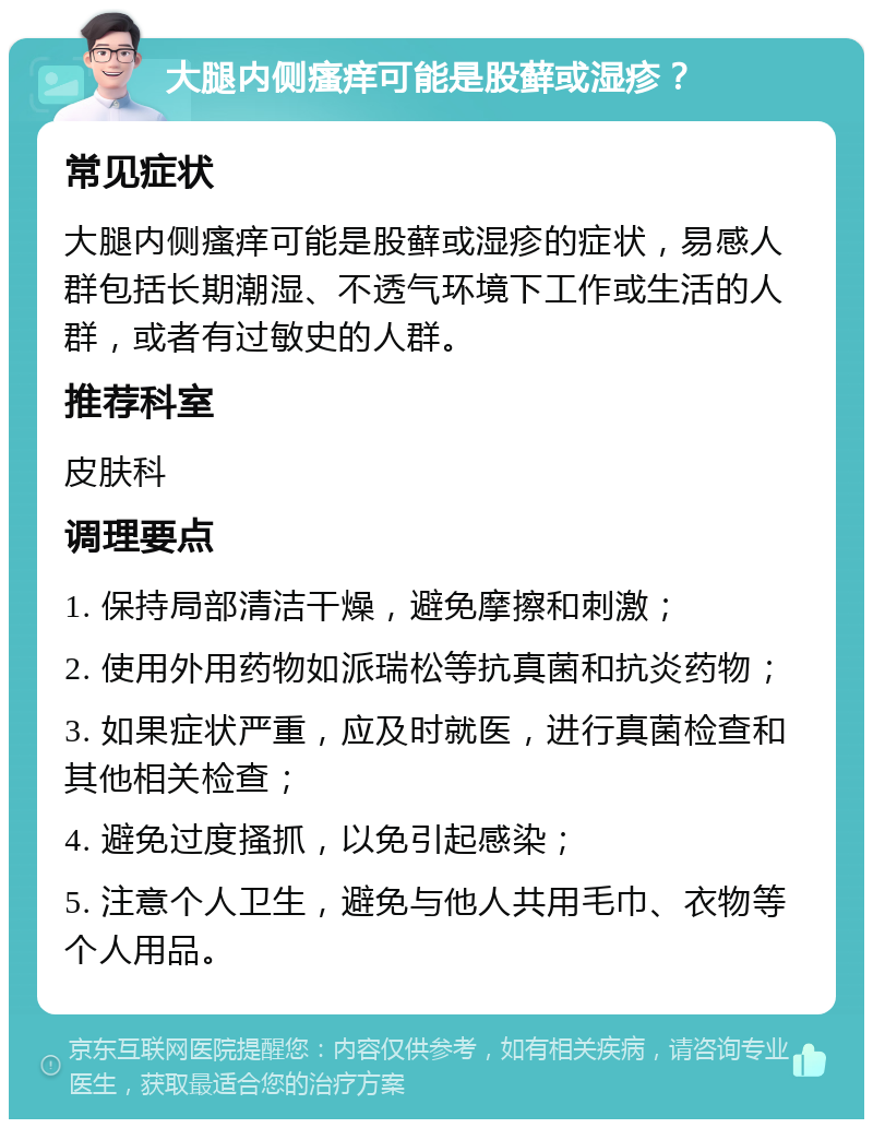 大腿内侧瘙痒可能是股藓或湿疹？ 常见症状 大腿内侧瘙痒可能是股藓或湿疹的症状，易感人群包括长期潮湿、不透气环境下工作或生活的人群，或者有过敏史的人群。 推荐科室 皮肤科 调理要点 1. 保持局部清洁干燥，避免摩擦和刺激； 2. 使用外用药物如派瑞松等抗真菌和抗炎药物； 3. 如果症状严重，应及时就医，进行真菌检查和其他相关检查； 4. 避免过度搔抓，以免引起感染； 5. 注意个人卫生，避免与他人共用毛巾、衣物等个人用品。