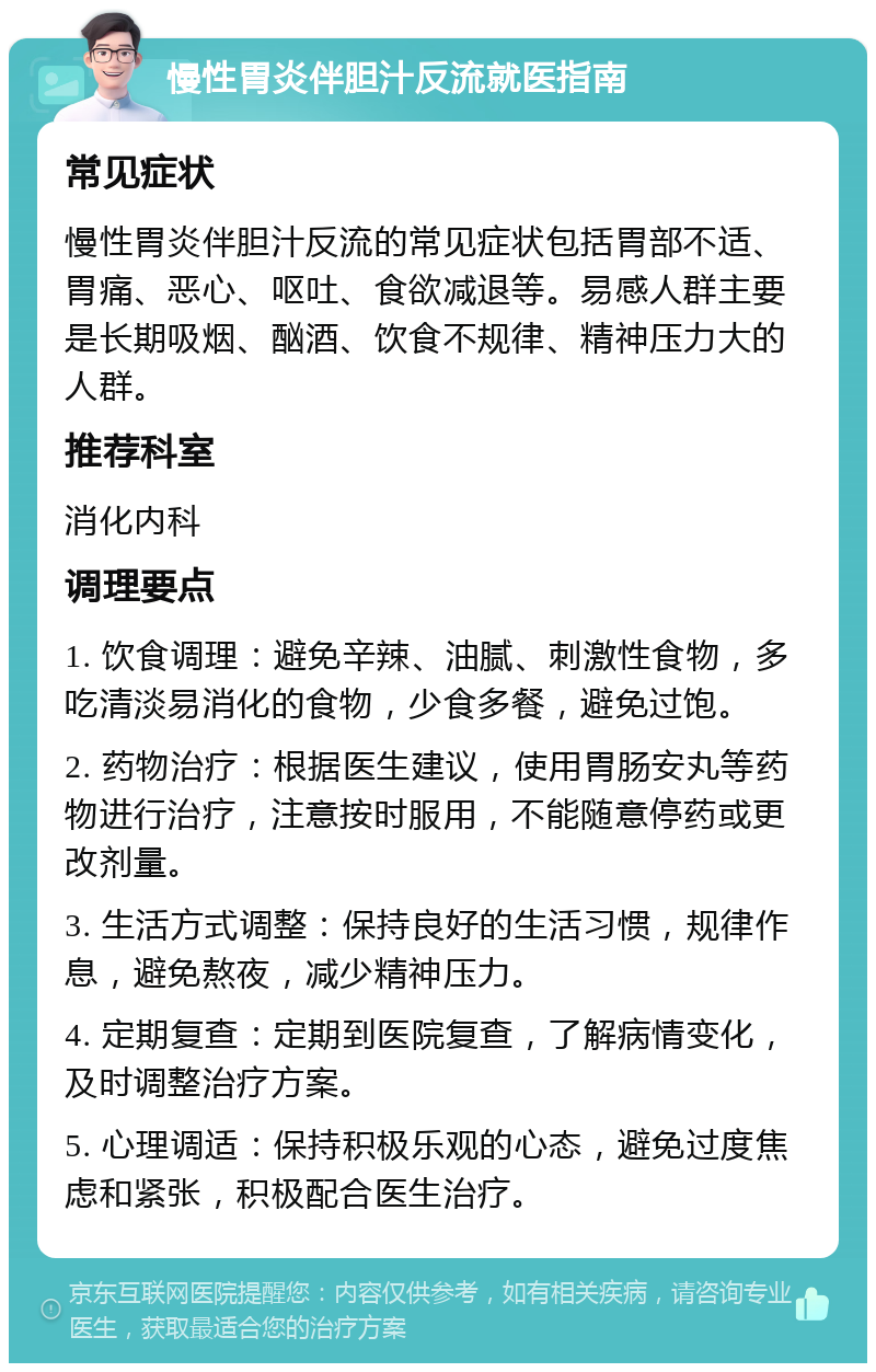 慢性胃炎伴胆汁反流就医指南 常见症状 慢性胃炎伴胆汁反流的常见症状包括胃部不适、胃痛、恶心、呕吐、食欲减退等。易感人群主要是长期吸烟、酗酒、饮食不规律、精神压力大的人群。 推荐科室 消化内科 调理要点 1. 饮食调理：避免辛辣、油腻、刺激性食物，多吃清淡易消化的食物，少食多餐，避免过饱。 2. 药物治疗：根据医生建议，使用胃肠安丸等药物进行治疗，注意按时服用，不能随意停药或更改剂量。 3. 生活方式调整：保持良好的生活习惯，规律作息，避免熬夜，减少精神压力。 4. 定期复查：定期到医院复查，了解病情变化，及时调整治疗方案。 5. 心理调适：保持积极乐观的心态，避免过度焦虑和紧张，积极配合医生治疗。