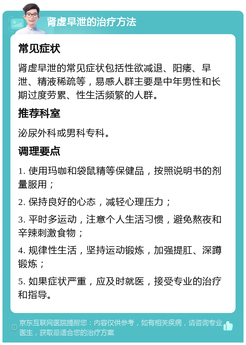 肾虚早泄的治疗方法 常见症状 肾虚早泄的常见症状包括性欲减退、阳痿、早泄、精液稀疏等，易感人群主要是中年男性和长期过度劳累、性生活频繁的人群。 推荐科室 泌尿外科或男科专科。 调理要点 1. 使用玛咖和袋鼠精等保健品，按照说明书的剂量服用； 2. 保持良好的心态，减轻心理压力； 3. 平时多运动，注意个人生活习惯，避免熬夜和辛辣刺激食物； 4. 规律性生活，坚持运动锻炼，加强提肛、深蹲锻炼； 5. 如果症状严重，应及时就医，接受专业的治疗和指导。