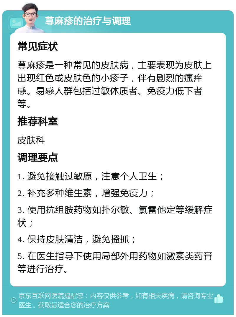 荨麻疹的治疗与调理 常见症状 荨麻疹是一种常见的皮肤病，主要表现为皮肤上出现红色或皮肤色的小疹子，伴有剧烈的瘙痒感。易感人群包括过敏体质者、免疫力低下者等。 推荐科室 皮肤科 调理要点 1. 避免接触过敏原，注意个人卫生； 2. 补充多种维生素，增强免疫力； 3. 使用抗组胺药物如扑尔敏、氯雷他定等缓解症状； 4. 保持皮肤清洁，避免搔抓； 5. 在医生指导下使用局部外用药物如激素类药膏等进行治疗。