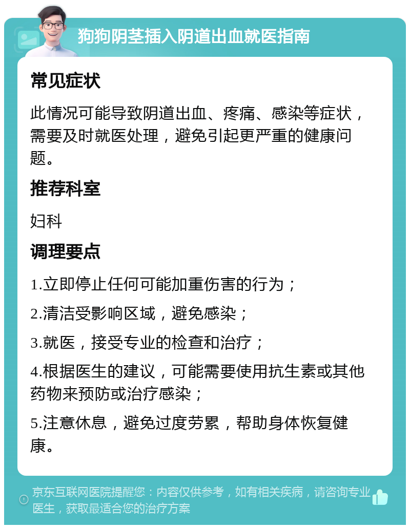 狗狗阴茎插入阴道出血就医指南 常见症状 此情况可能导致阴道出血、疼痛、感染等症状，需要及时就医处理，避免引起更严重的健康问题。 推荐科室 妇科 调理要点 1.立即停止任何可能加重伤害的行为； 2.清洁受影响区域，避免感染； 3.就医，接受专业的检查和治疗； 4.根据医生的建议，可能需要使用抗生素或其他药物来预防或治疗感染； 5.注意休息，避免过度劳累，帮助身体恢复健康。