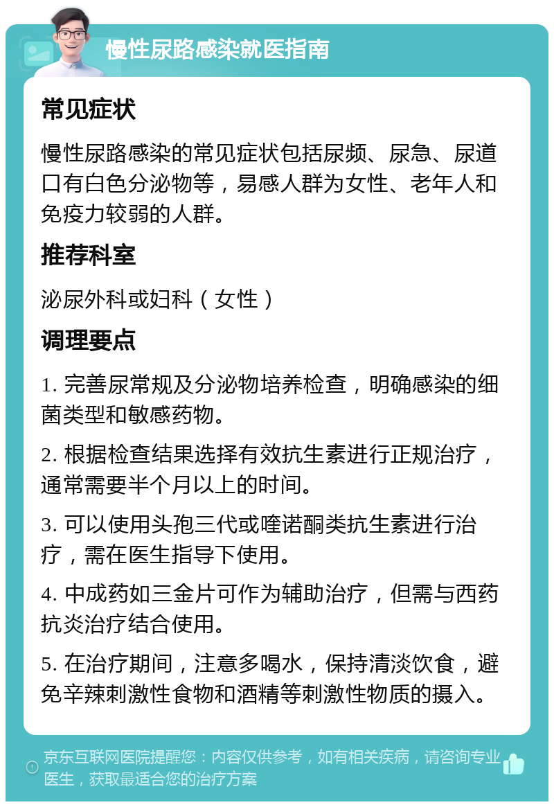 慢性尿路感染就医指南 常见症状 慢性尿路感染的常见症状包括尿频、尿急、尿道口有白色分泌物等，易感人群为女性、老年人和免疫力较弱的人群。 推荐科室 泌尿外科或妇科（女性） 调理要点 1. 完善尿常规及分泌物培养检查，明确感染的细菌类型和敏感药物。 2. 根据检查结果选择有效抗生素进行正规治疗，通常需要半个月以上的时间。 3. 可以使用头孢三代或喹诺酮类抗生素进行治疗，需在医生指导下使用。 4. 中成药如三金片可作为辅助治疗，但需与西药抗炎治疗结合使用。 5. 在治疗期间，注意多喝水，保持清淡饮食，避免辛辣刺激性食物和酒精等刺激性物质的摄入。