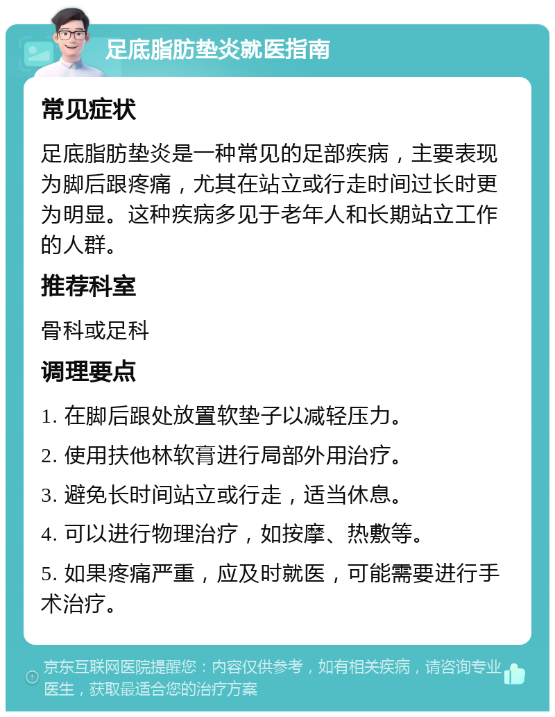 足底脂肪垫炎就医指南 常见症状 足底脂肪垫炎是一种常见的足部疾病，主要表现为脚后跟疼痛，尤其在站立或行走时间过长时更为明显。这种疾病多见于老年人和长期站立工作的人群。 推荐科室 骨科或足科 调理要点 1. 在脚后跟处放置软垫子以减轻压力。 2. 使用扶他林软膏进行局部外用治疗。 3. 避免长时间站立或行走，适当休息。 4. 可以进行物理治疗，如按摩、热敷等。 5. 如果疼痛严重，应及时就医，可能需要进行手术治疗。