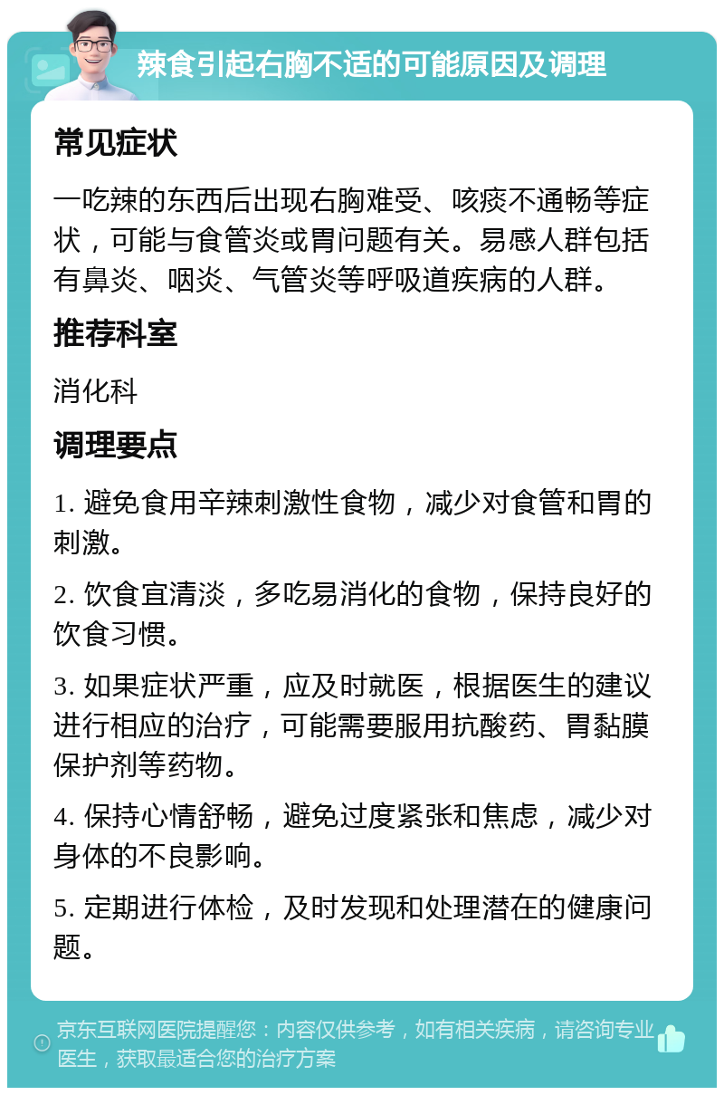 辣食引起右胸不适的可能原因及调理 常见症状 一吃辣的东西后出现右胸难受、咳痰不通畅等症状，可能与食管炎或胃问题有关。易感人群包括有鼻炎、咽炎、气管炎等呼吸道疾病的人群。 推荐科室 消化科 调理要点 1. 避免食用辛辣刺激性食物，减少对食管和胃的刺激。 2. 饮食宜清淡，多吃易消化的食物，保持良好的饮食习惯。 3. 如果症状严重，应及时就医，根据医生的建议进行相应的治疗，可能需要服用抗酸药、胃黏膜保护剂等药物。 4. 保持心情舒畅，避免过度紧张和焦虑，减少对身体的不良影响。 5. 定期进行体检，及时发现和处理潜在的健康问题。