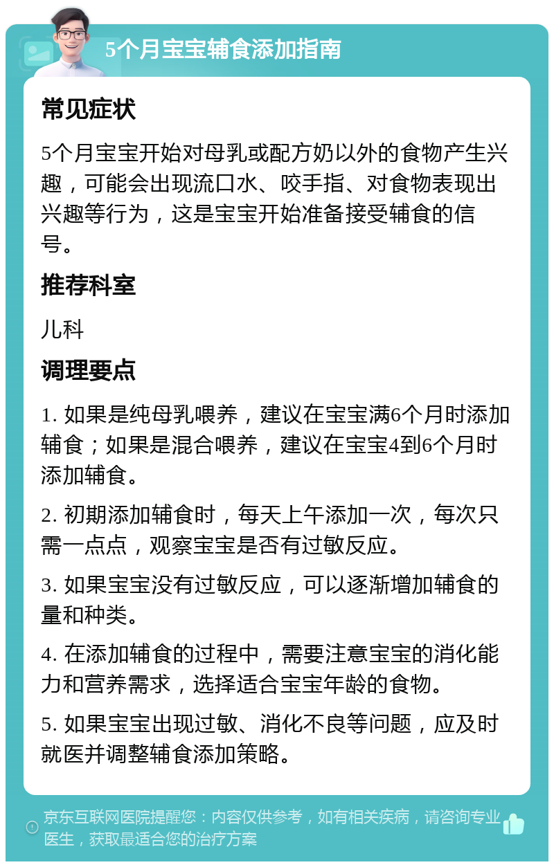 5个月宝宝辅食添加指南 常见症状 5个月宝宝开始对母乳或配方奶以外的食物产生兴趣，可能会出现流口水、咬手指、对食物表现出兴趣等行为，这是宝宝开始准备接受辅食的信号。 推荐科室 儿科 调理要点 1. 如果是纯母乳喂养，建议在宝宝满6个月时添加辅食；如果是混合喂养，建议在宝宝4到6个月时添加辅食。 2. 初期添加辅食时，每天上午添加一次，每次只需一点点，观察宝宝是否有过敏反应。 3. 如果宝宝没有过敏反应，可以逐渐增加辅食的量和种类。 4. 在添加辅食的过程中，需要注意宝宝的消化能力和营养需求，选择适合宝宝年龄的食物。 5. 如果宝宝出现过敏、消化不良等问题，应及时就医并调整辅食添加策略。