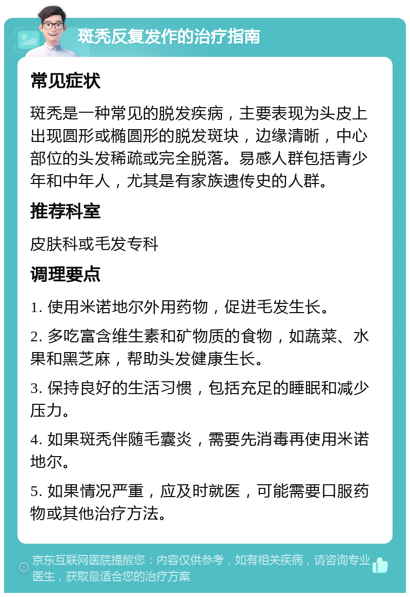 斑秃反复发作的治疗指南 常见症状 斑秃是一种常见的脱发疾病，主要表现为头皮上出现圆形或椭圆形的脱发斑块，边缘清晰，中心部位的头发稀疏或完全脱落。易感人群包括青少年和中年人，尤其是有家族遗传史的人群。 推荐科室 皮肤科或毛发专科 调理要点 1. 使用米诺地尔外用药物，促进毛发生长。 2. 多吃富含维生素和矿物质的食物，如蔬菜、水果和黑芝麻，帮助头发健康生长。 3. 保持良好的生活习惯，包括充足的睡眠和减少压力。 4. 如果斑秃伴随毛囊炎，需要先消毒再使用米诺地尔。 5. 如果情况严重，应及时就医，可能需要口服药物或其他治疗方法。