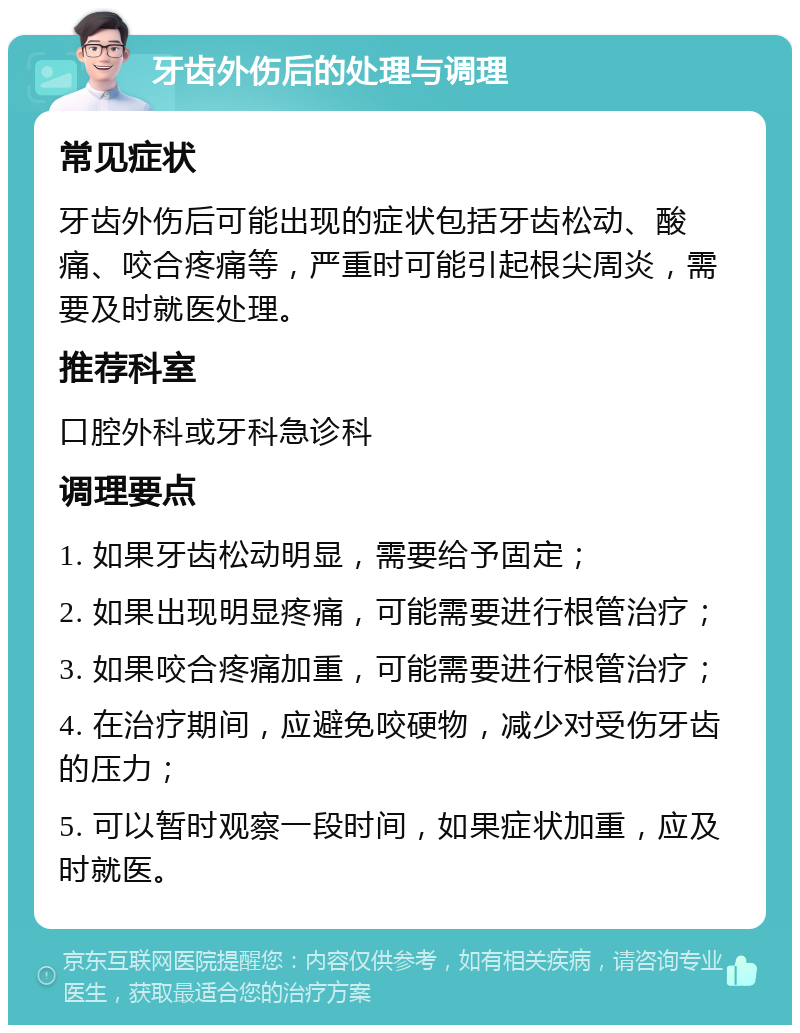 牙齿外伤后的处理与调理 常见症状 牙齿外伤后可能出现的症状包括牙齿松动、酸痛、咬合疼痛等，严重时可能引起根尖周炎，需要及时就医处理。 推荐科室 口腔外科或牙科急诊科 调理要点 1. 如果牙齿松动明显，需要给予固定； 2. 如果出现明显疼痛，可能需要进行根管治疗； 3. 如果咬合疼痛加重，可能需要进行根管治疗； 4. 在治疗期间，应避免咬硬物，减少对受伤牙齿的压力； 5. 可以暂时观察一段时间，如果症状加重，应及时就医。