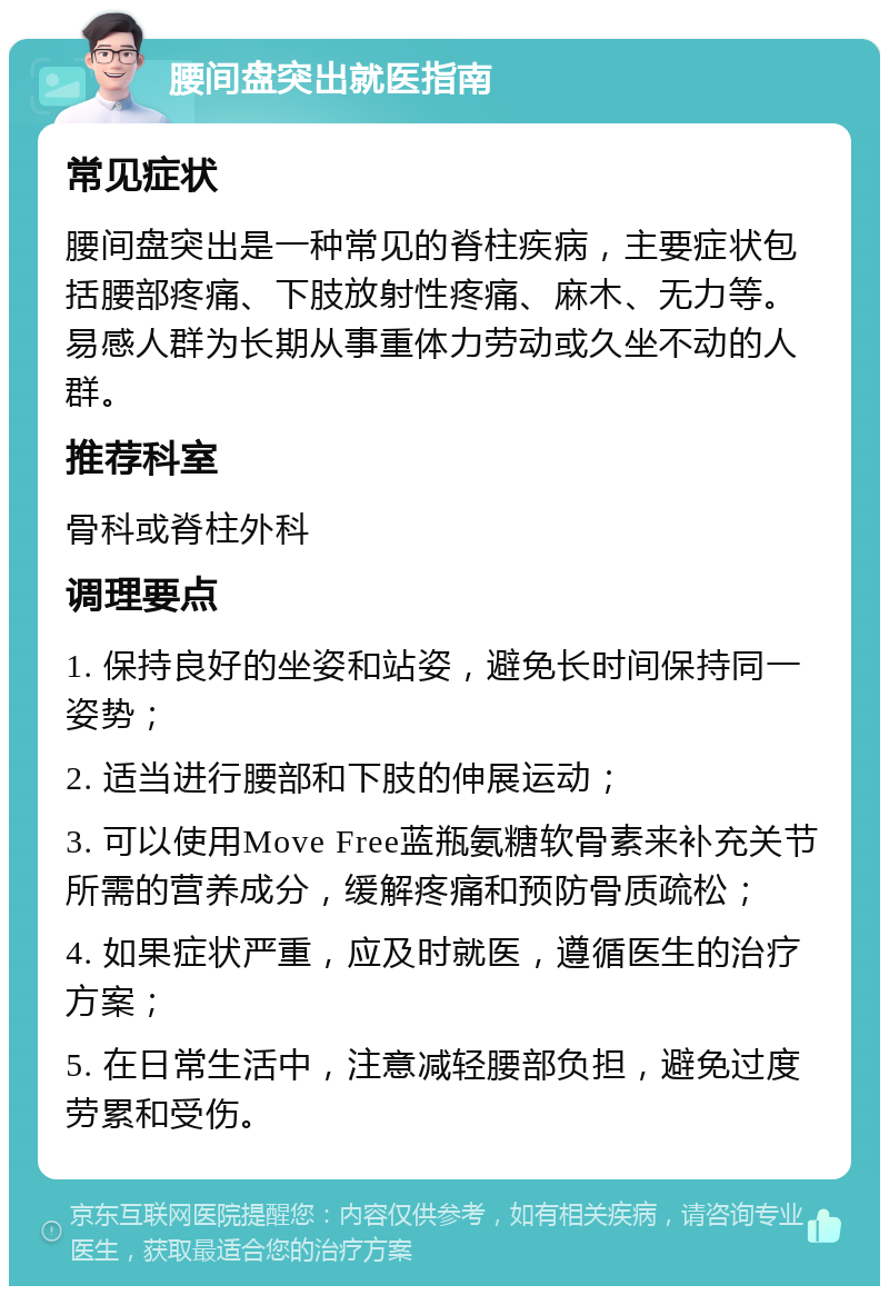 腰间盘突出就医指南 常见症状 腰间盘突出是一种常见的脊柱疾病，主要症状包括腰部疼痛、下肢放射性疼痛、麻木、无力等。易感人群为长期从事重体力劳动或久坐不动的人群。 推荐科室 骨科或脊柱外科 调理要点 1. 保持良好的坐姿和站姿，避免长时间保持同一姿势； 2. 适当进行腰部和下肢的伸展运动； 3. 可以使用Move Free蓝瓶氨糖软骨素来补充关节所需的营养成分，缓解疼痛和预防骨质疏松； 4. 如果症状严重，应及时就医，遵循医生的治疗方案； 5. 在日常生活中，注意减轻腰部负担，避免过度劳累和受伤。