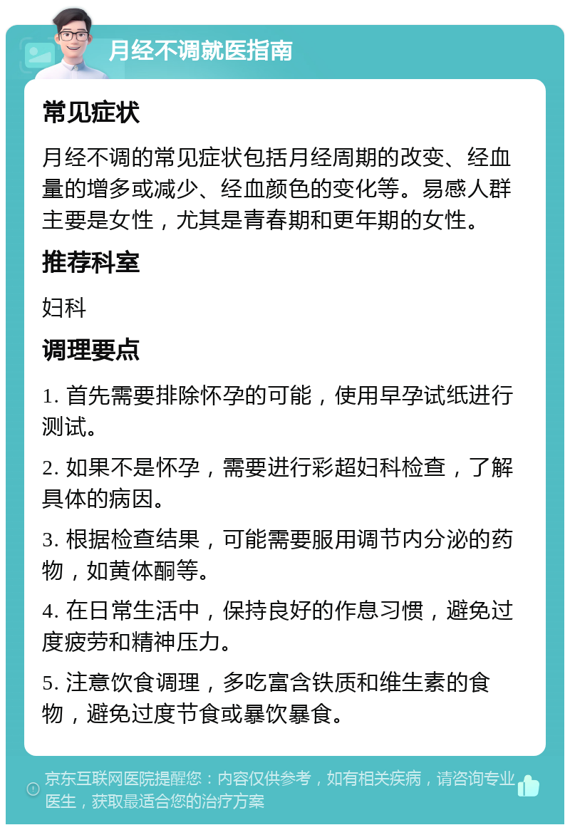 月经不调就医指南 常见症状 月经不调的常见症状包括月经周期的改变、经血量的增多或减少、经血颜色的变化等。易感人群主要是女性，尤其是青春期和更年期的女性。 推荐科室 妇科 调理要点 1. 首先需要排除怀孕的可能，使用早孕试纸进行测试。 2. 如果不是怀孕，需要进行彩超妇科检查，了解具体的病因。 3. 根据检查结果，可能需要服用调节内分泌的药物，如黄体酮等。 4. 在日常生活中，保持良好的作息习惯，避免过度疲劳和精神压力。 5. 注意饮食调理，多吃富含铁质和维生素的食物，避免过度节食或暴饮暴食。