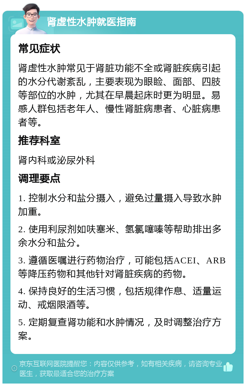 肾虚性水肿就医指南 常见症状 肾虚性水肿常见于肾脏功能不全或肾脏疾病引起的水分代谢紊乱，主要表现为眼睑、面部、四肢等部位的水肿，尤其在早晨起床时更为明显。易感人群包括老年人、慢性肾脏病患者、心脏病患者等。 推荐科室 肾内科或泌尿外科 调理要点 1. 控制水分和盐分摄入，避免过量摄入导致水肿加重。 2. 使用利尿剂如呋塞米、氢氯噻嗪等帮助排出多余水分和盐分。 3. 遵循医嘱进行药物治疗，可能包括ACEI、ARB等降压药物和其他针对肾脏疾病的药物。 4. 保持良好的生活习惯，包括规律作息、适量运动、戒烟限酒等。 5. 定期复查肾功能和水肿情况，及时调整治疗方案。