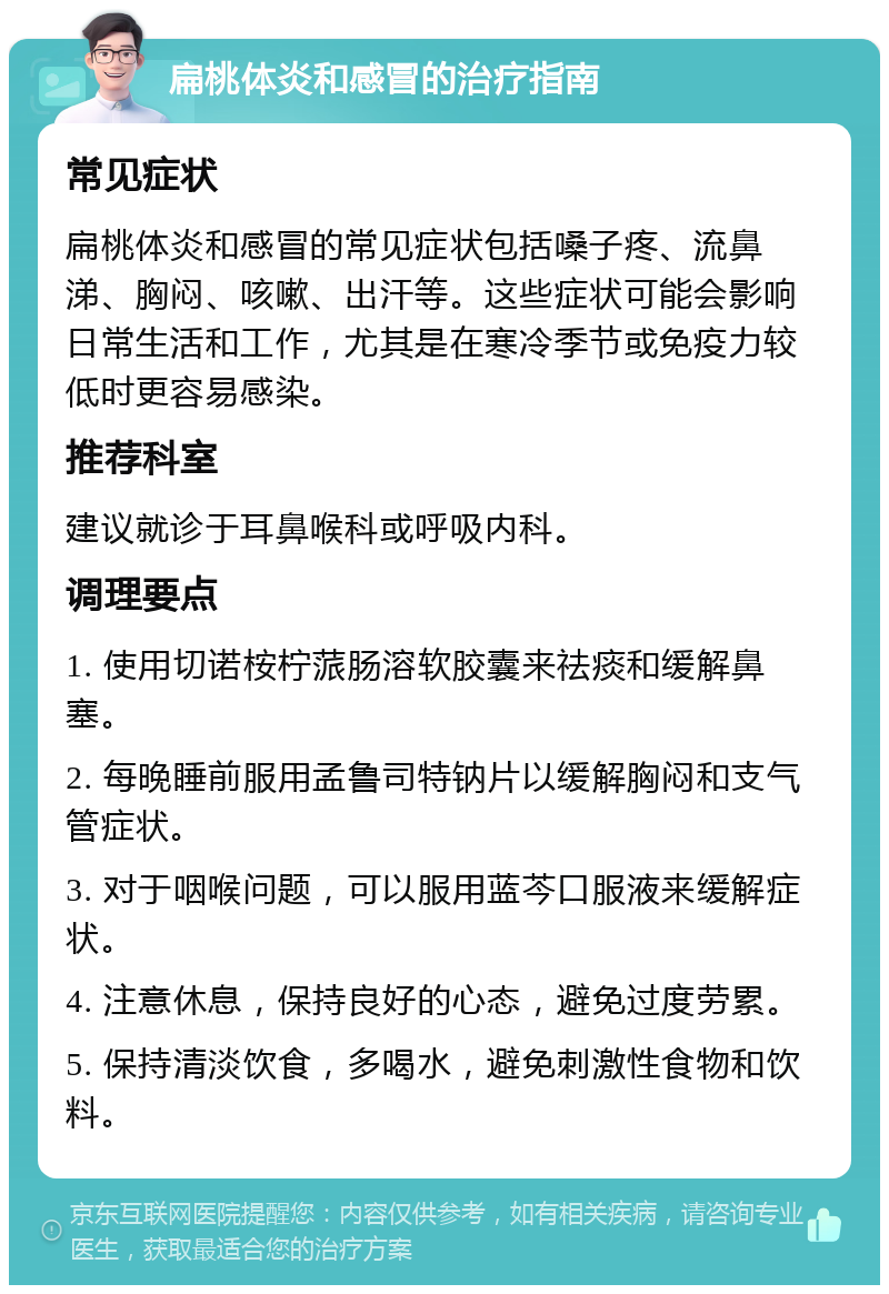 扁桃体炎和感冒的治疗指南 常见症状 扁桃体炎和感冒的常见症状包括嗓子疼、流鼻涕、胸闷、咳嗽、出汗等。这些症状可能会影响日常生活和工作，尤其是在寒冷季节或免疫力较低时更容易感染。 推荐科室 建议就诊于耳鼻喉科或呼吸内科。 调理要点 1. 使用切诺桉柠蒎肠溶软胶囊来祛痰和缓解鼻塞。 2. 每晚睡前服用孟鲁司特钠片以缓解胸闷和支气管症状。 3. 对于咽喉问题，可以服用蓝芩口服液来缓解症状。 4. 注意休息，保持良好的心态，避免过度劳累。 5. 保持清淡饮食，多喝水，避免刺激性食物和饮料。