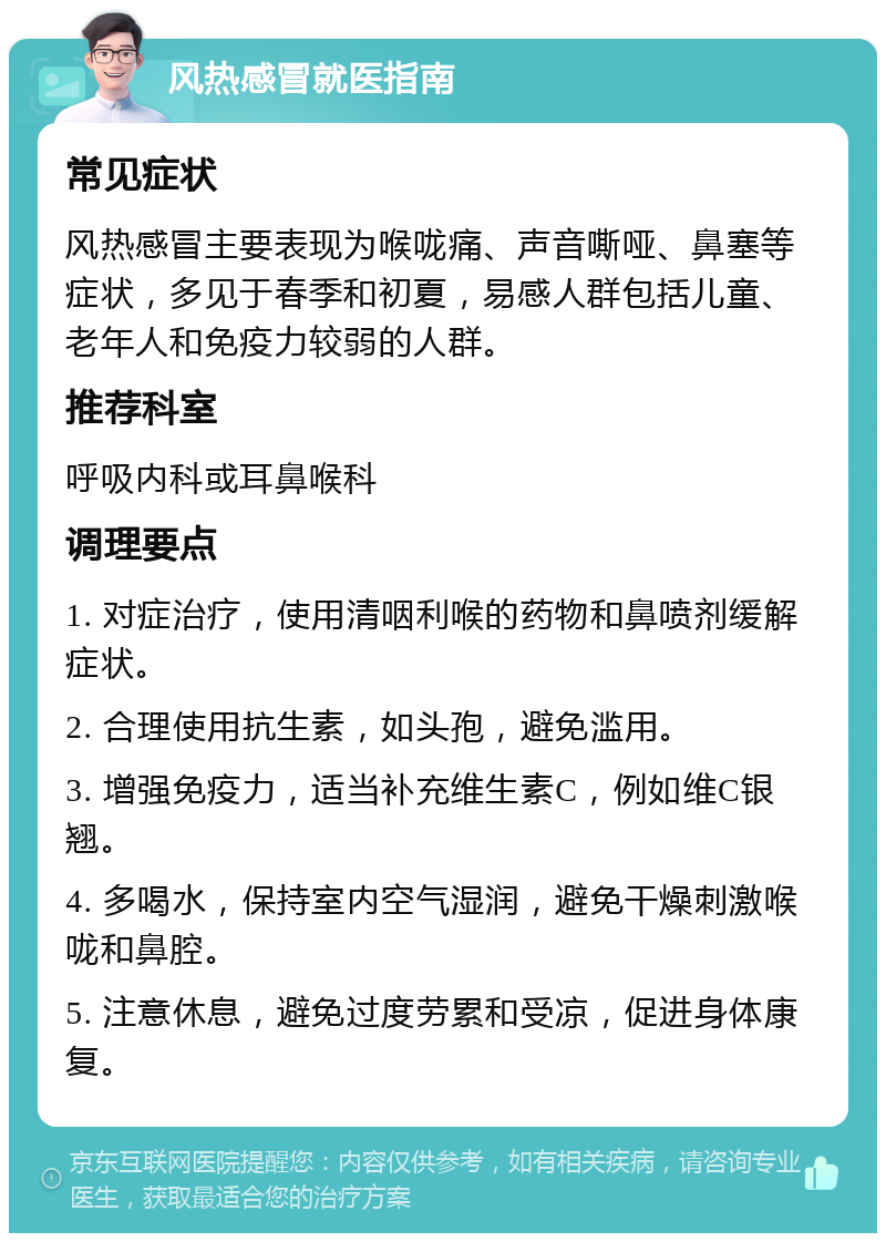 风热感冒就医指南 常见症状 风热感冒主要表现为喉咙痛、声音嘶哑、鼻塞等症状，多见于春季和初夏，易感人群包括儿童、老年人和免疫力较弱的人群。 推荐科室 呼吸内科或耳鼻喉科 调理要点 1. 对症治疗，使用清咽利喉的药物和鼻喷剂缓解症状。 2. 合理使用抗生素，如头孢，避免滥用。 3. 增强免疫力，适当补充维生素C，例如维C银翘。 4. 多喝水，保持室内空气湿润，避免干燥刺激喉咙和鼻腔。 5. 注意休息，避免过度劳累和受凉，促进身体康复。