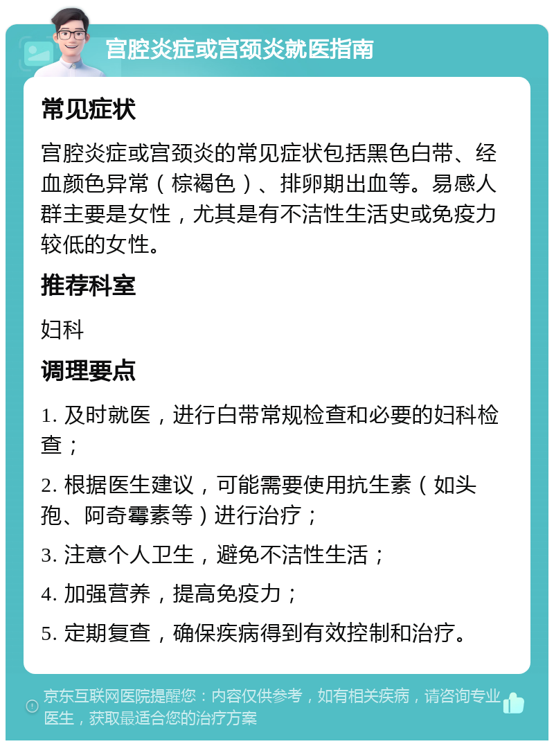 宫腔炎症或宫颈炎就医指南 常见症状 宫腔炎症或宫颈炎的常见症状包括黑色白带、经血颜色异常（棕褐色）、排卵期出血等。易感人群主要是女性，尤其是有不洁性生活史或免疫力较低的女性。 推荐科室 妇科 调理要点 1. 及时就医，进行白带常规检查和必要的妇科检查； 2. 根据医生建议，可能需要使用抗生素（如头孢、阿奇霉素等）进行治疗； 3. 注意个人卫生，避免不洁性生活； 4. 加强营养，提高免疫力； 5. 定期复查，确保疾病得到有效控制和治疗。