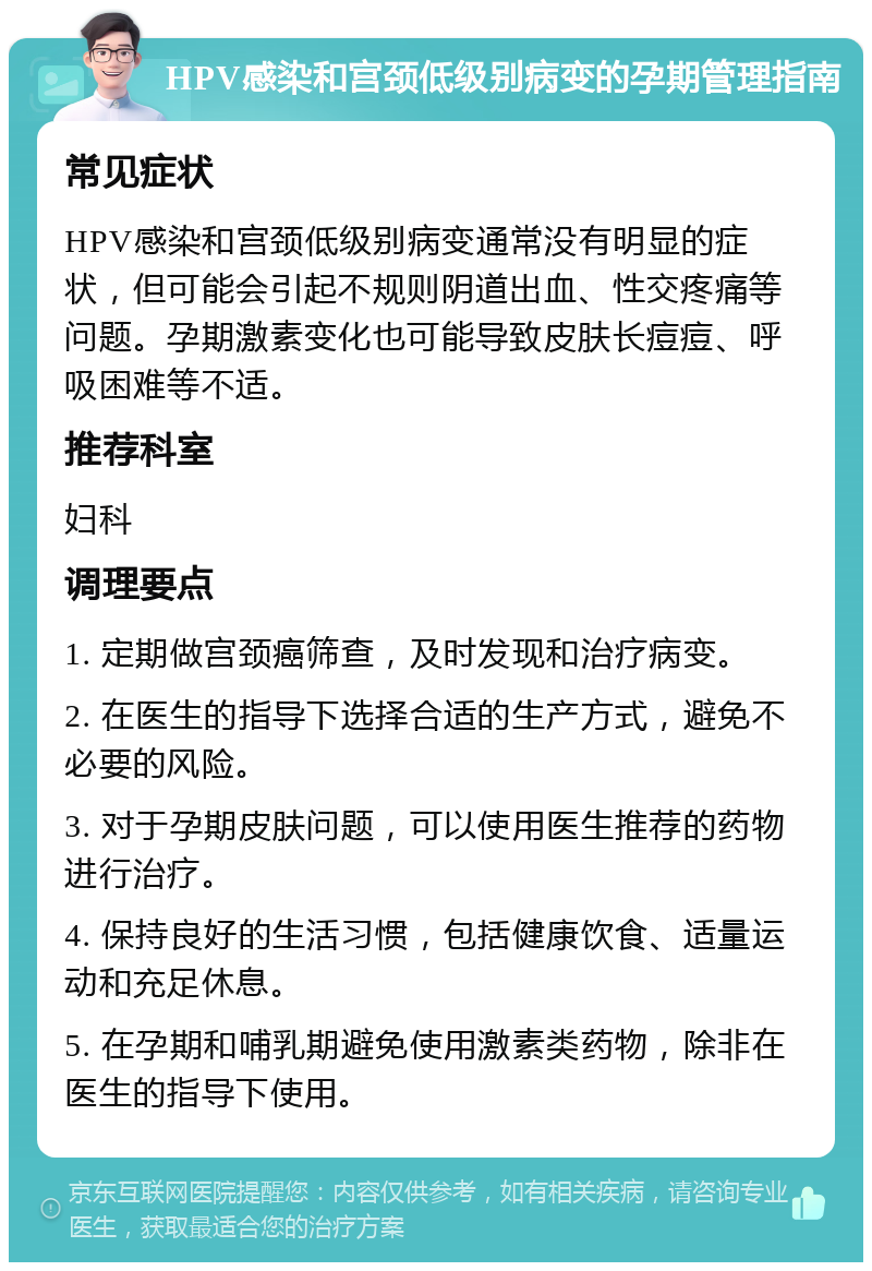 HPV感染和宫颈低级别病变的孕期管理指南 常见症状 HPV感染和宫颈低级别病变通常没有明显的症状，但可能会引起不规则阴道出血、性交疼痛等问题。孕期激素变化也可能导致皮肤长痘痘、呼吸困难等不适。 推荐科室 妇科 调理要点 1. 定期做宫颈癌筛查，及时发现和治疗病变。 2. 在医生的指导下选择合适的生产方式，避免不必要的风险。 3. 对于孕期皮肤问题，可以使用医生推荐的药物进行治疗。 4. 保持良好的生活习惯，包括健康饮食、适量运动和充足休息。 5. 在孕期和哺乳期避免使用激素类药物，除非在医生的指导下使用。