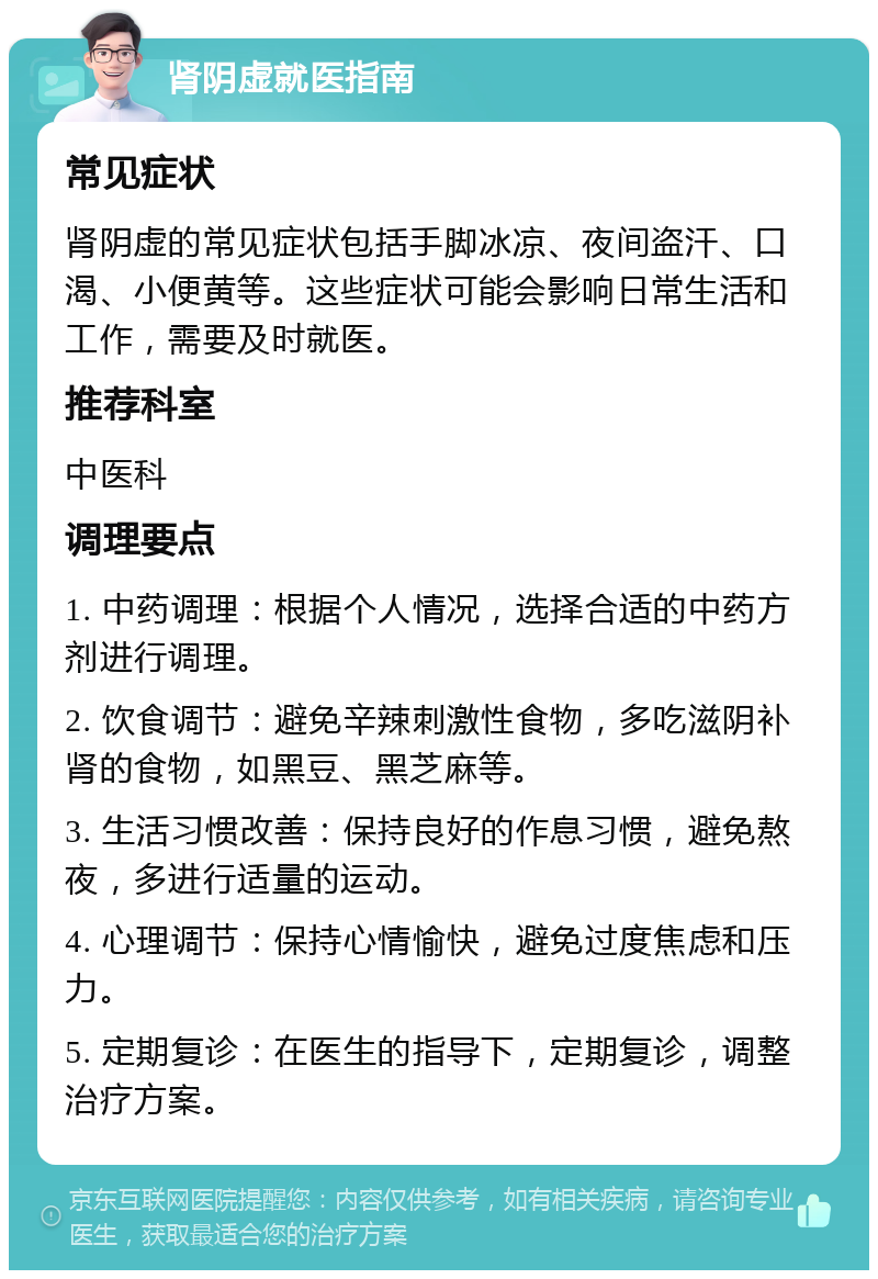 肾阴虚就医指南 常见症状 肾阴虚的常见症状包括手脚冰凉、夜间盗汗、口渴、小便黄等。这些症状可能会影响日常生活和工作，需要及时就医。 推荐科室 中医科 调理要点 1. 中药调理：根据个人情况，选择合适的中药方剂进行调理。 2. 饮食调节：避免辛辣刺激性食物，多吃滋阴补肾的食物，如黑豆、黑芝麻等。 3. 生活习惯改善：保持良好的作息习惯，避免熬夜，多进行适量的运动。 4. 心理调节：保持心情愉快，避免过度焦虑和压力。 5. 定期复诊：在医生的指导下，定期复诊，调整治疗方案。