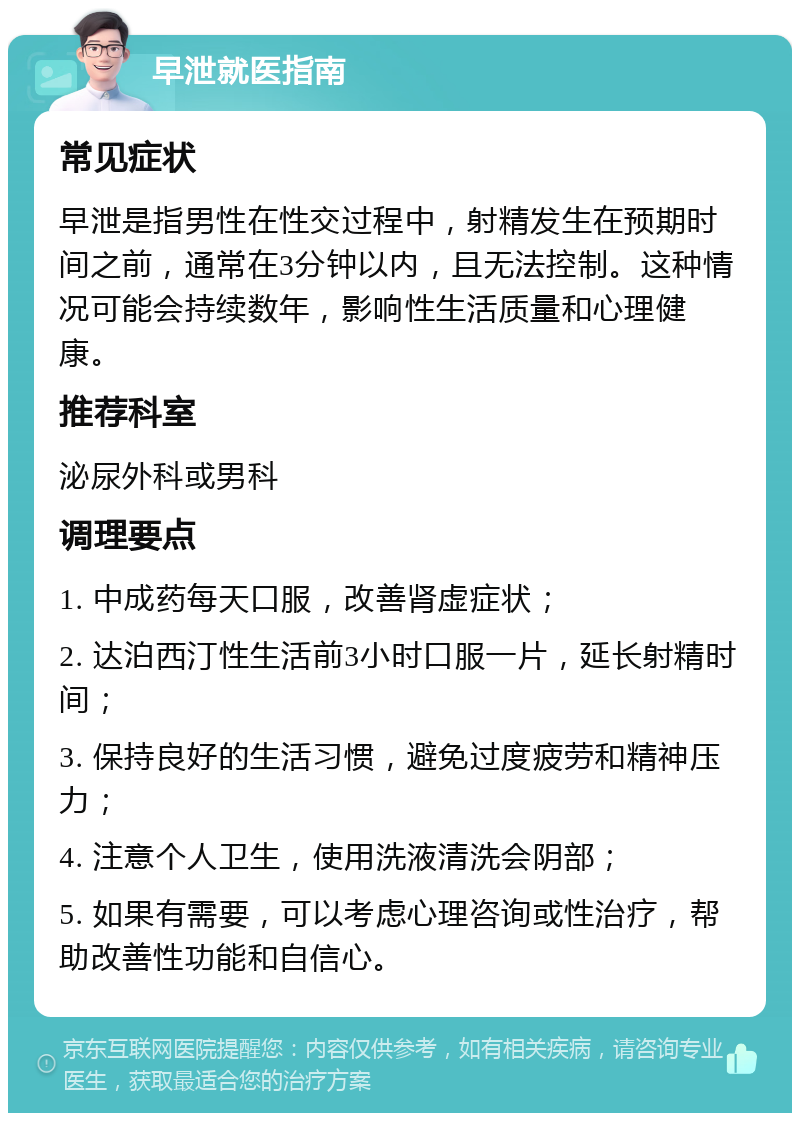 早泄就医指南 常见症状 早泄是指男性在性交过程中，射精发生在预期时间之前，通常在3分钟以内，且无法控制。这种情况可能会持续数年，影响性生活质量和心理健康。 推荐科室 泌尿外科或男科 调理要点 1. 中成药每天口服，改善肾虚症状； 2. 达泊西汀性生活前3小时口服一片，延长射精时间； 3. 保持良好的生活习惯，避免过度疲劳和精神压力； 4. 注意个人卫生，使用洗液清洗会阴部； 5. 如果有需要，可以考虑心理咨询或性治疗，帮助改善性功能和自信心。