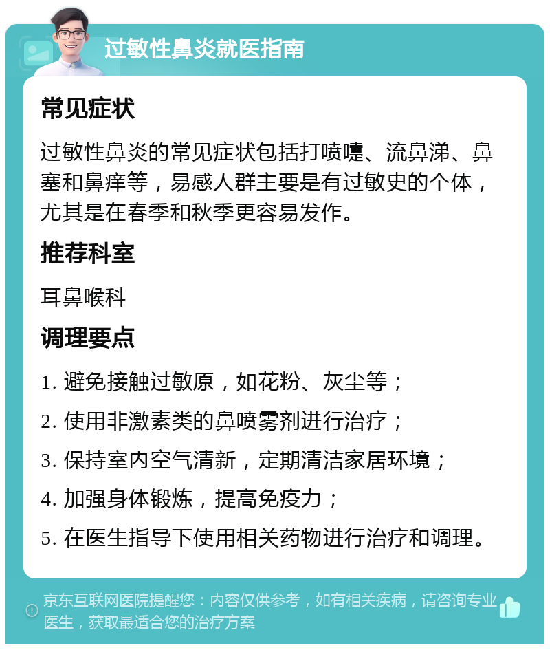 过敏性鼻炎就医指南 常见症状 过敏性鼻炎的常见症状包括打喷嚏、流鼻涕、鼻塞和鼻痒等，易感人群主要是有过敏史的个体，尤其是在春季和秋季更容易发作。 推荐科室 耳鼻喉科 调理要点 1. 避免接触过敏原，如花粉、灰尘等； 2. 使用非激素类的鼻喷雾剂进行治疗； 3. 保持室内空气清新，定期清洁家居环境； 4. 加强身体锻炼，提高免疫力； 5. 在医生指导下使用相关药物进行治疗和调理。