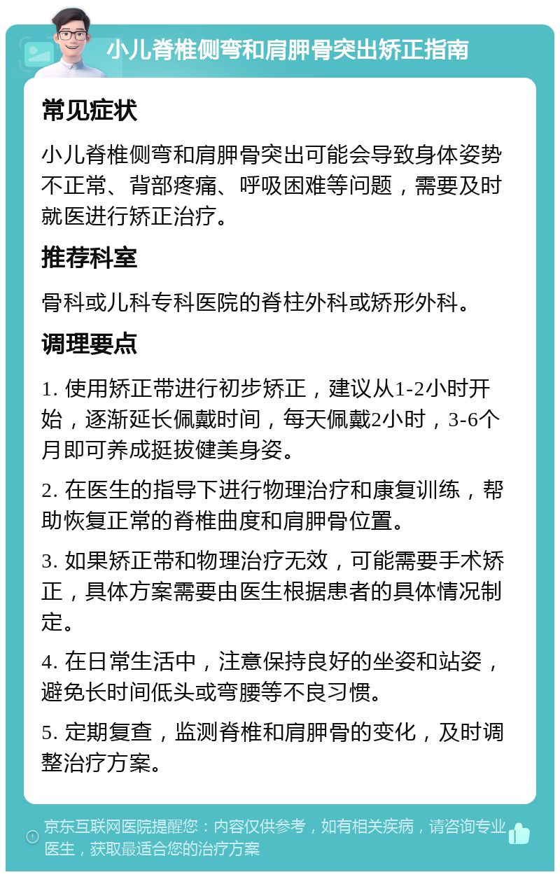 小儿脊椎侧弯和肩胛骨突出矫正指南 常见症状 小儿脊椎侧弯和肩胛骨突出可能会导致身体姿势不正常、背部疼痛、呼吸困难等问题，需要及时就医进行矫正治疗。 推荐科室 骨科或儿科专科医院的脊柱外科或矫形外科。 调理要点 1. 使用矫正带进行初步矫正，建议从1-2小时开始，逐渐延长佩戴时间，每天佩戴2小时，3-6个月即可养成挺拔健美身姿。 2. 在医生的指导下进行物理治疗和康复训练，帮助恢复正常的脊椎曲度和肩胛骨位置。 3. 如果矫正带和物理治疗无效，可能需要手术矫正，具体方案需要由医生根据患者的具体情况制定。 4. 在日常生活中，注意保持良好的坐姿和站姿，避免长时间低头或弯腰等不良习惯。 5. 定期复查，监测脊椎和肩胛骨的变化，及时调整治疗方案。