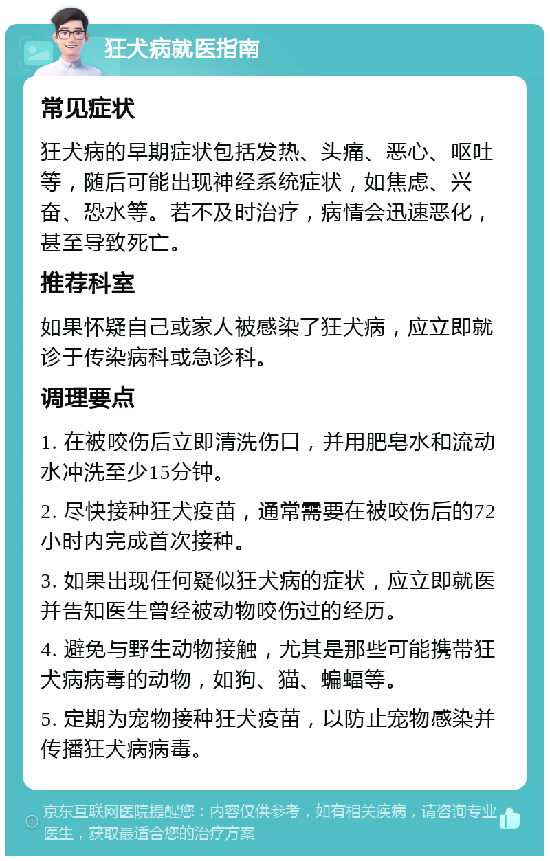 狂犬病就医指南 常见症状 狂犬病的早期症状包括发热、头痛、恶心、呕吐等，随后可能出现神经系统症状，如焦虑、兴奋、恐水等。若不及时治疗，病情会迅速恶化，甚至导致死亡。 推荐科室 如果怀疑自己或家人被感染了狂犬病，应立即就诊于传染病科或急诊科。 调理要点 1. 在被咬伤后立即清洗伤口，并用肥皂水和流动水冲洗至少15分钟。 2. 尽快接种狂犬疫苗，通常需要在被咬伤后的72小时内完成首次接种。 3. 如果出现任何疑似狂犬病的症状，应立即就医并告知医生曾经被动物咬伤过的经历。 4. 避免与野生动物接触，尤其是那些可能携带狂犬病病毒的动物，如狗、猫、蝙蝠等。 5. 定期为宠物接种狂犬疫苗，以防止宠物感染并传播狂犬病病毒。