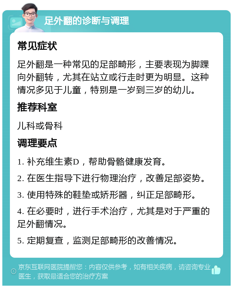 足外翻的诊断与调理 常见症状 足外翻是一种常见的足部畸形，主要表现为脚踝向外翻转，尤其在站立或行走时更为明显。这种情况多见于儿童，特别是一岁到三岁的幼儿。 推荐科室 儿科或骨科 调理要点 1. 补充维生素D，帮助骨骼健康发育。 2. 在医生指导下进行物理治疗，改善足部姿势。 3. 使用特殊的鞋垫或矫形器，纠正足部畸形。 4. 在必要时，进行手术治疗，尤其是对于严重的足外翻情况。 5. 定期复查，监测足部畸形的改善情况。