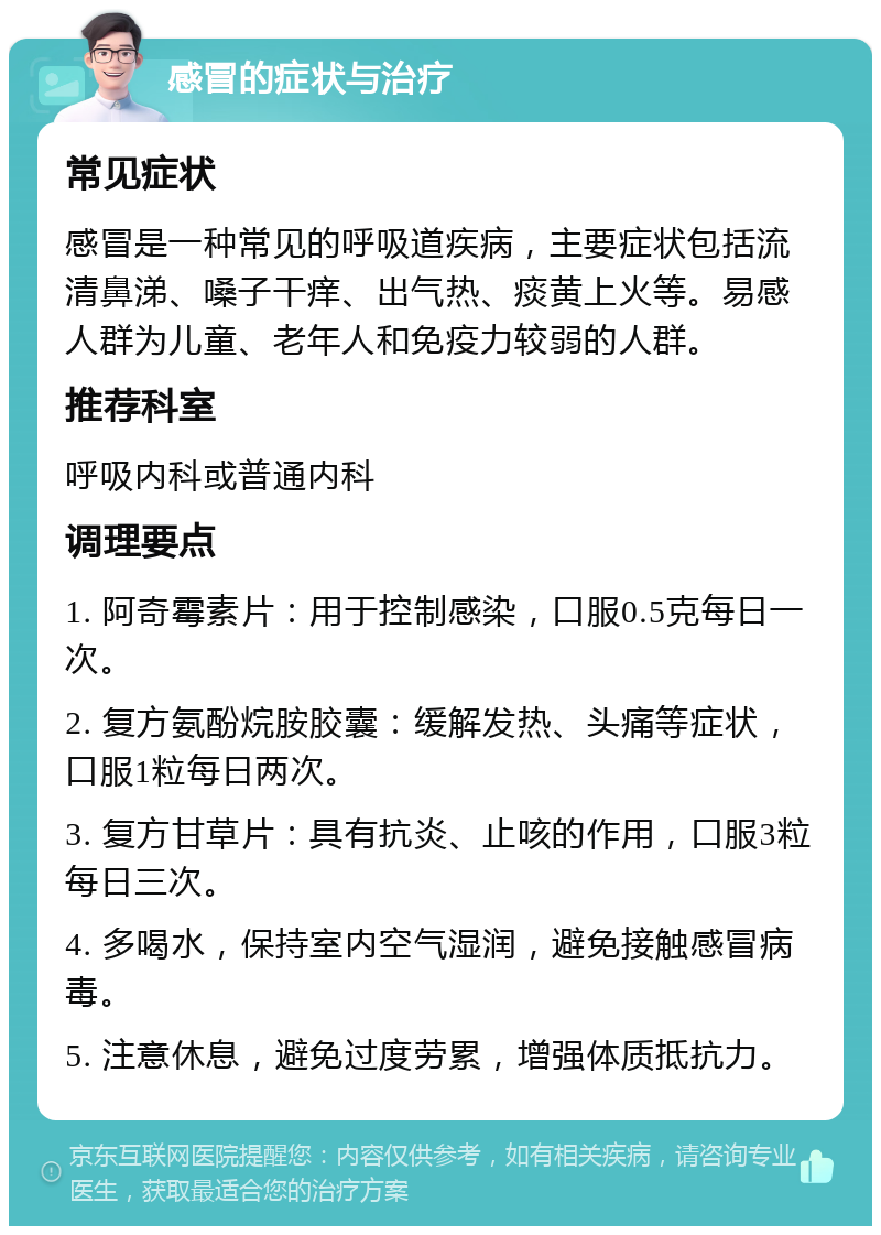 感冒的症状与治疗 常见症状 感冒是一种常见的呼吸道疾病，主要症状包括流清鼻涕、嗓子干痒、出气热、痰黄上火等。易感人群为儿童、老年人和免疫力较弱的人群。 推荐科室 呼吸内科或普通内科 调理要点 1. 阿奇霉素片：用于控制感染，口服0.5克每日一次。 2. 复方氨酚烷胺胶囊：缓解发热、头痛等症状，口服1粒每日两次。 3. 复方甘草片：具有抗炎、止咳的作用，口服3粒每日三次。 4. 多喝水，保持室内空气湿润，避免接触感冒病毒。 5. 注意休息，避免过度劳累，增强体质抵抗力。