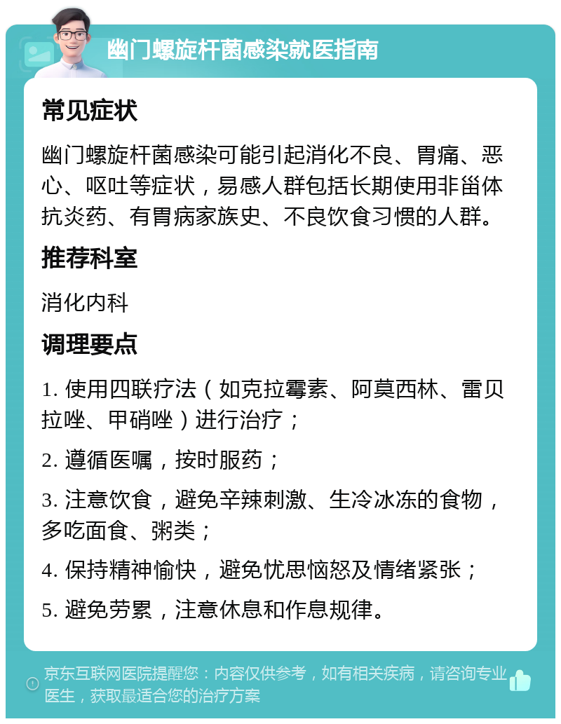 幽门螺旋杆菌感染就医指南 常见症状 幽门螺旋杆菌感染可能引起消化不良、胃痛、恶心、呕吐等症状，易感人群包括长期使用非甾体抗炎药、有胃病家族史、不良饮食习惯的人群。 推荐科室 消化内科 调理要点 1. 使用四联疗法（如克拉霉素、阿莫西林、雷贝拉唑、甲硝唑）进行治疗； 2. 遵循医嘱，按时服药； 3. 注意饮食，避免辛辣刺激、生冷冰冻的食物，多吃面食、粥类； 4. 保持精神愉快，避免忧思恼怒及情绪紧张； 5. 避免劳累，注意休息和作息规律。