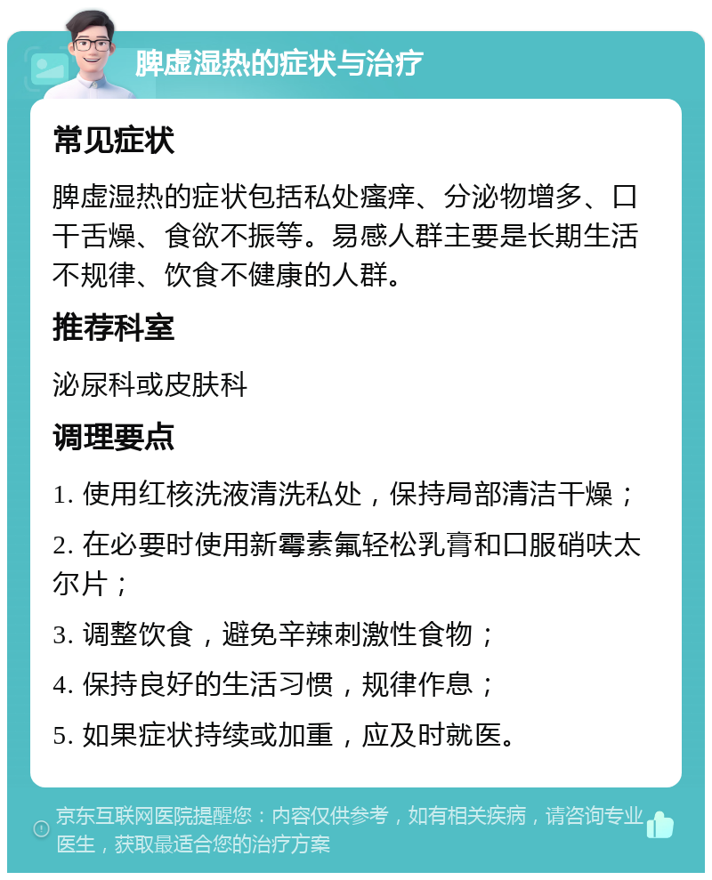 脾虚湿热的症状与治疗 常见症状 脾虚湿热的症状包括私处瘙痒、分泌物增多、口干舌燥、食欲不振等。易感人群主要是长期生活不规律、饮食不健康的人群。 推荐科室 泌尿科或皮肤科 调理要点 1. 使用红核洗液清洗私处，保持局部清洁干燥； 2. 在必要时使用新霉素氟轻松乳膏和口服硝呋太尔片； 3. 调整饮食，避免辛辣刺激性食物； 4. 保持良好的生活习惯，规律作息； 5. 如果症状持续或加重，应及时就医。