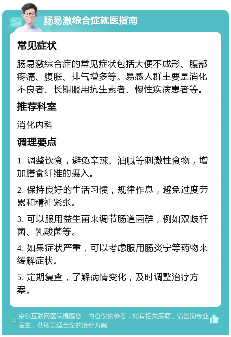 肠易激综合症就医指南 常见症状 肠易激综合症的常见症状包括大便不成形、腹部疼痛、腹胀、排气增多等。易感人群主要是消化不良者、长期服用抗生素者、慢性疾病患者等。 推荐科室 消化内科 调理要点 1. 调整饮食，避免辛辣、油腻等刺激性食物，增加膳食纤维的摄入。 2. 保持良好的生活习惯，规律作息，避免过度劳累和精神紧张。 3. 可以服用益生菌来调节肠道菌群，例如双歧杆菌、乳酸菌等。 4. 如果症状严重，可以考虑服用肠炎宁等药物来缓解症状。 5. 定期复查，了解病情变化，及时调整治疗方案。