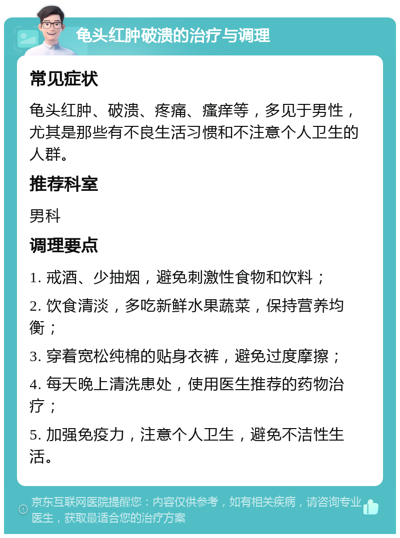 龟头红肿破溃的治疗与调理 常见症状 龟头红肿、破溃、疼痛、瘙痒等，多见于男性，尤其是那些有不良生活习惯和不注意个人卫生的人群。 推荐科室 男科 调理要点 1. 戒酒、少抽烟，避免刺激性食物和饮料； 2. 饮食清淡，多吃新鲜水果蔬菜，保持营养均衡； 3. 穿着宽松纯棉的贴身衣裤，避免过度摩擦； 4. 每天晚上清洗患处，使用医生推荐的药物治疗； 5. 加强免疫力，注意个人卫生，避免不洁性生活。