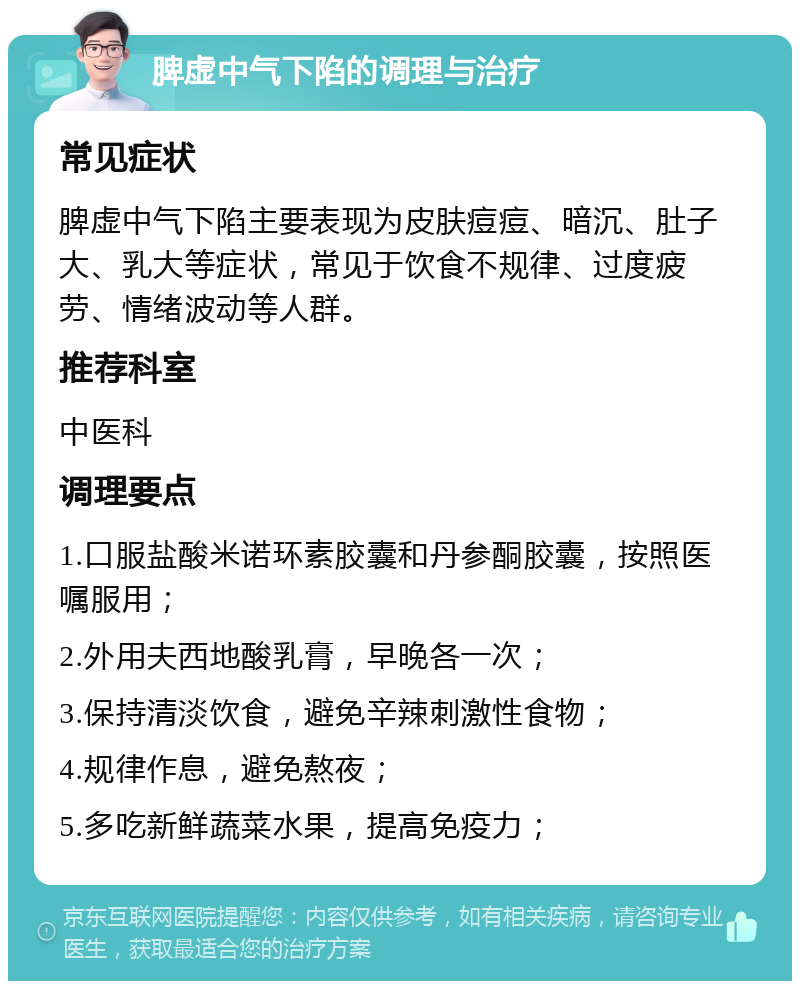 脾虚中气下陷的调理与治疗 常见症状 脾虚中气下陷主要表现为皮肤痘痘、暗沉、肚子大、乳大等症状，常见于饮食不规律、过度疲劳、情绪波动等人群。 推荐科室 中医科 调理要点 1.口服盐酸米诺环素胶囊和丹参酮胶囊，按照医嘱服用； 2.外用夫西地酸乳膏，早晚各一次； 3.保持清淡饮食，避免辛辣刺激性食物； 4.规律作息，避免熬夜； 5.多吃新鲜蔬菜水果，提高免疫力；