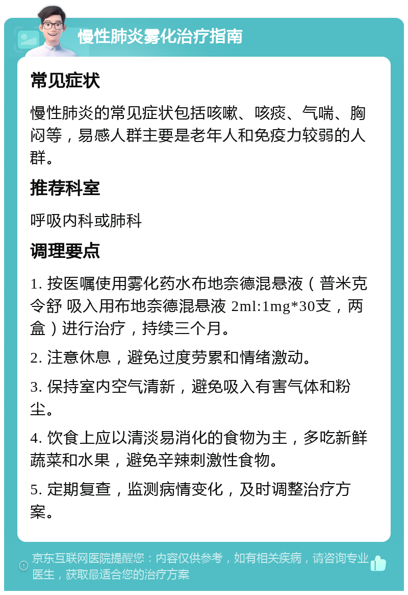 慢性肺炎雾化治疗指南 常见症状 慢性肺炎的常见症状包括咳嗽、咳痰、气喘、胸闷等，易感人群主要是老年人和免疫力较弱的人群。 推荐科室 呼吸内科或肺科 调理要点 1. 按医嘱使用雾化药水布地奈德混悬液（普米克令舒 吸入用布地奈德混悬液 2ml:1mg*30支，两盒）进行治疗，持续三个月。 2. 注意休息，避免过度劳累和情绪激动。 3. 保持室内空气清新，避免吸入有害气体和粉尘。 4. 饮食上应以清淡易消化的食物为主，多吃新鲜蔬菜和水果，避免辛辣刺激性食物。 5. 定期复查，监测病情变化，及时调整治疗方案。