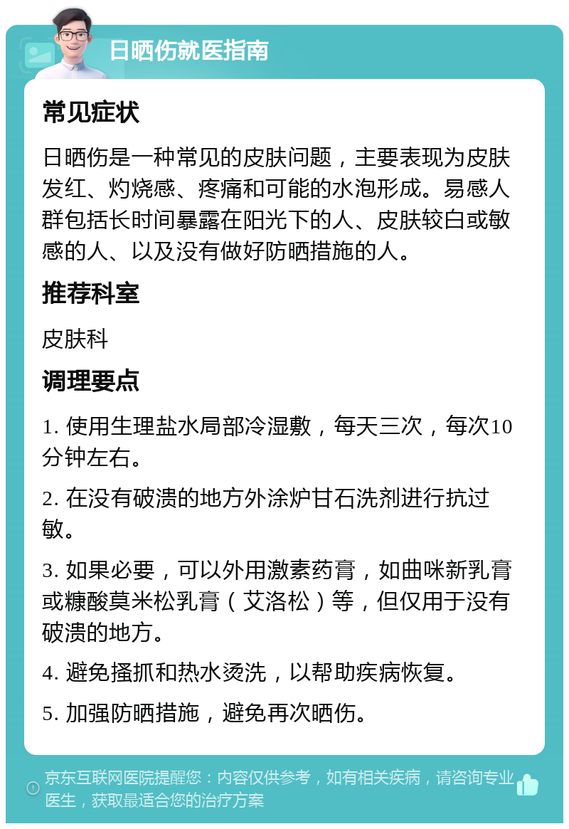 日晒伤就医指南 常见症状 日晒伤是一种常见的皮肤问题，主要表现为皮肤发红、灼烧感、疼痛和可能的水泡形成。易感人群包括长时间暴露在阳光下的人、皮肤较白或敏感的人、以及没有做好防晒措施的人。 推荐科室 皮肤科 调理要点 1. 使用生理盐水局部冷湿敷，每天三次，每次10分钟左右。 2. 在没有破溃的地方外涂炉甘石洗剂进行抗过敏。 3. 如果必要，可以外用激素药膏，如曲咪新乳膏或糠酸莫米松乳膏（艾洛松）等，但仅用于没有破溃的地方。 4. 避免搔抓和热水烫洗，以帮助疾病恢复。 5. 加强防晒措施，避免再次晒伤。