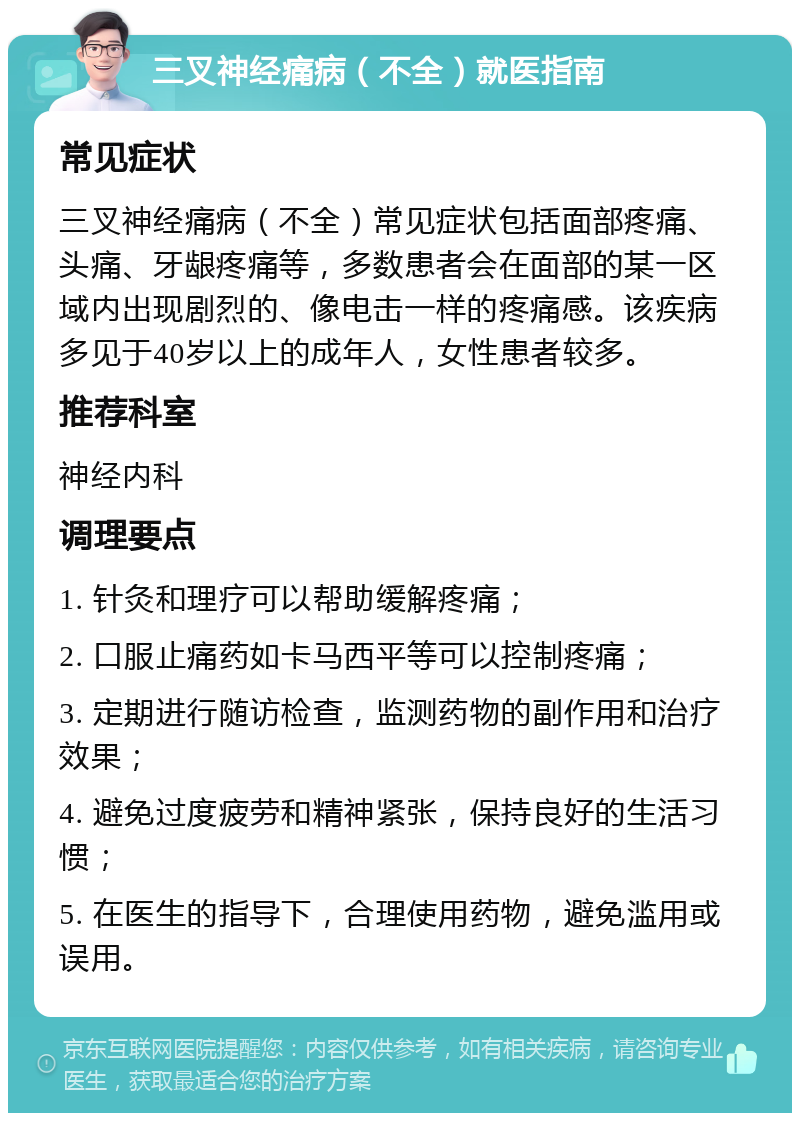 三叉神经痛病（不全）就医指南 常见症状 三叉神经痛病（不全）常见症状包括面部疼痛、头痛、牙龈疼痛等，多数患者会在面部的某一区域内出现剧烈的、像电击一样的疼痛感。该疾病多见于40岁以上的成年人，女性患者较多。 推荐科室 神经内科 调理要点 1. 针灸和理疗可以帮助缓解疼痛； 2. 口服止痛药如卡马西平等可以控制疼痛； 3. 定期进行随访检查，监测药物的副作用和治疗效果； 4. 避免过度疲劳和精神紧张，保持良好的生活习惯； 5. 在医生的指导下，合理使用药物，避免滥用或误用。