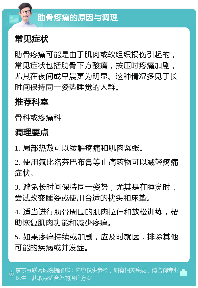 肋骨疼痛的原因与调理 常见症状 肋骨疼痛可能是由于肌肉或软组织损伤引起的，常见症状包括肋骨下方酸痛，按压时疼痛加剧，尤其在夜间或早晨更为明显。这种情况多见于长时间保持同一姿势睡觉的人群。 推荐科室 骨科或疼痛科 调理要点 1. 局部热敷可以缓解疼痛和肌肉紧张。 2. 使用氟比洛芬巴布膏等止痛药物可以减轻疼痛症状。 3. 避免长时间保持同一姿势，尤其是在睡觉时，尝试改变睡姿或使用合适的枕头和床垫。 4. 适当进行肋骨周围的肌肉拉伸和放松训练，帮助恢复肌肉功能和减少疼痛。 5. 如果疼痛持续或加剧，应及时就医，排除其他可能的疾病或并发症。