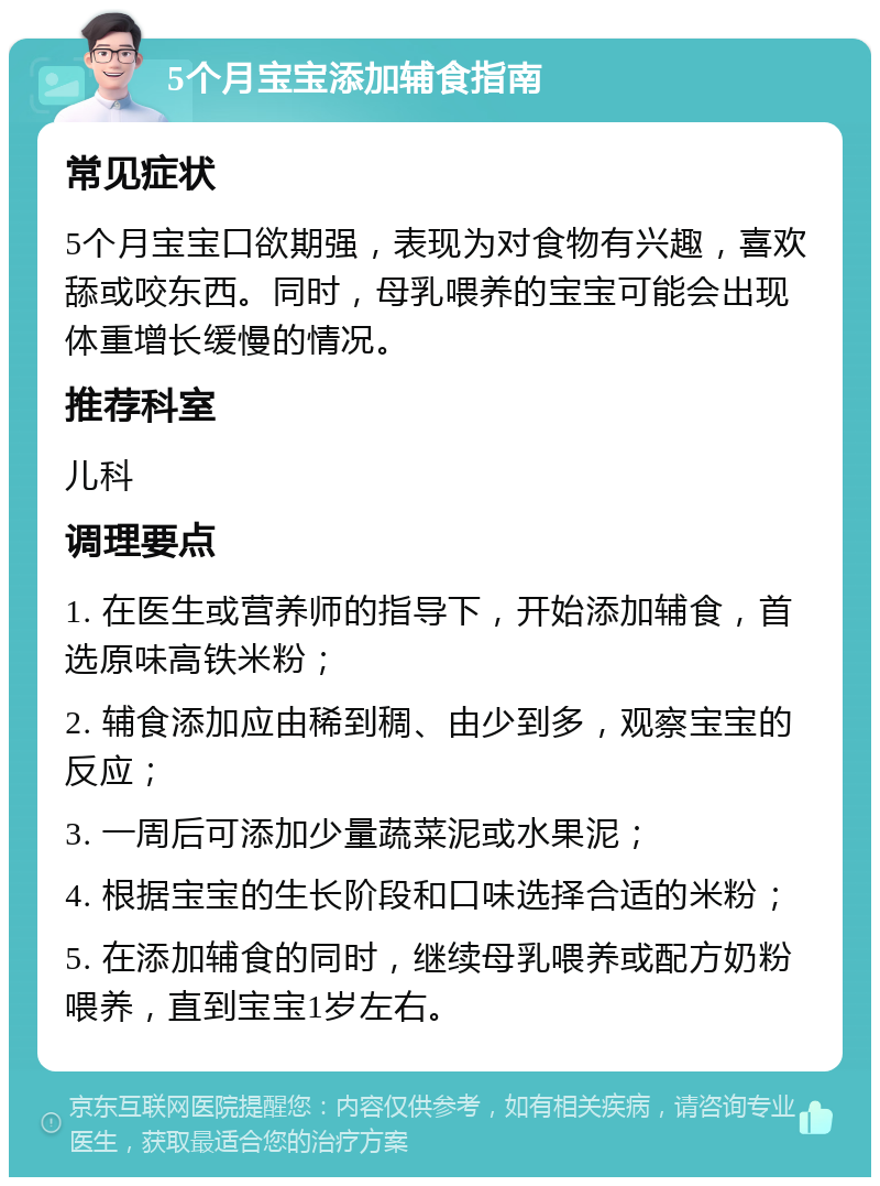 5个月宝宝添加辅食指南 常见症状 5个月宝宝口欲期强，表现为对食物有兴趣，喜欢舔或咬东西。同时，母乳喂养的宝宝可能会出现体重增长缓慢的情况。 推荐科室 儿科 调理要点 1. 在医生或营养师的指导下，开始添加辅食，首选原味高铁米粉； 2. 辅食添加应由稀到稠、由少到多，观察宝宝的反应； 3. 一周后可添加少量蔬菜泥或水果泥； 4. 根据宝宝的生长阶段和口味选择合适的米粉； 5. 在添加辅食的同时，继续母乳喂养或配方奶粉喂养，直到宝宝1岁左右。