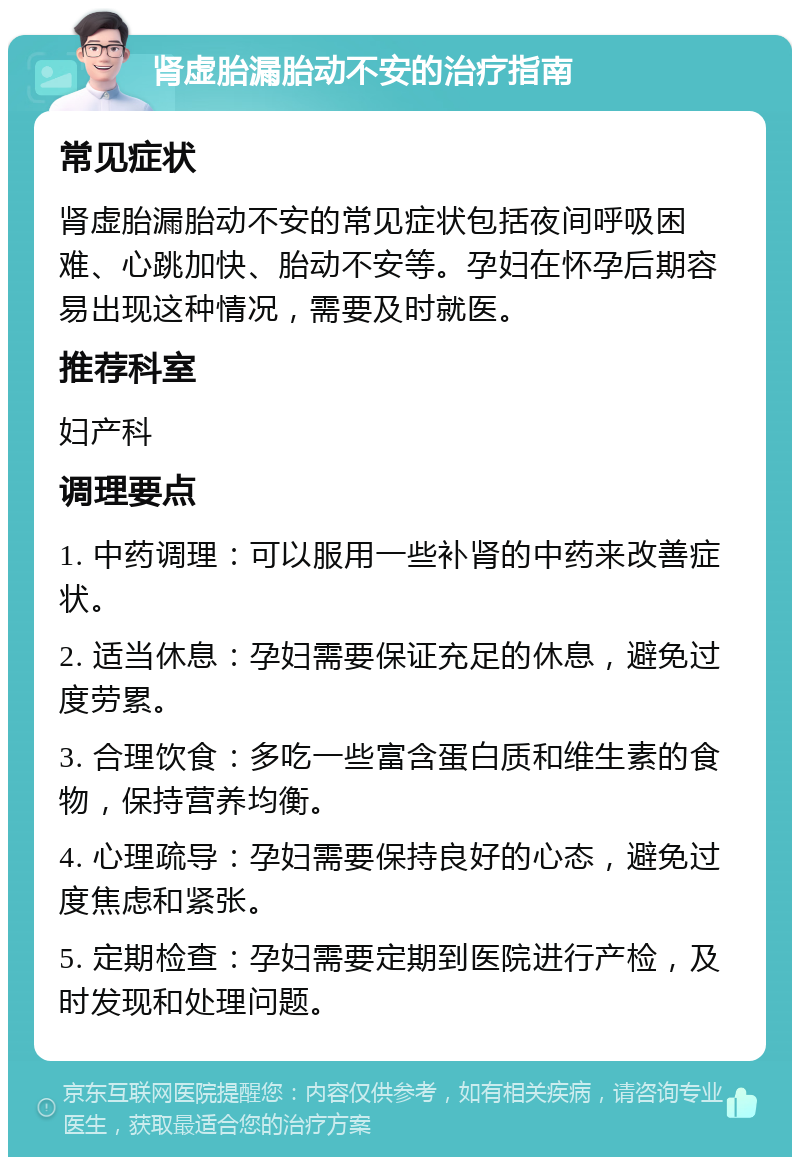 肾虚胎漏胎动不安的治疗指南 常见症状 肾虚胎漏胎动不安的常见症状包括夜间呼吸困难、心跳加快、胎动不安等。孕妇在怀孕后期容易出现这种情况，需要及时就医。 推荐科室 妇产科 调理要点 1. 中药调理：可以服用一些补肾的中药来改善症状。 2. 适当休息：孕妇需要保证充足的休息，避免过度劳累。 3. 合理饮食：多吃一些富含蛋白质和维生素的食物，保持营养均衡。 4. 心理疏导：孕妇需要保持良好的心态，避免过度焦虑和紧张。 5. 定期检查：孕妇需要定期到医院进行产检，及时发现和处理问题。