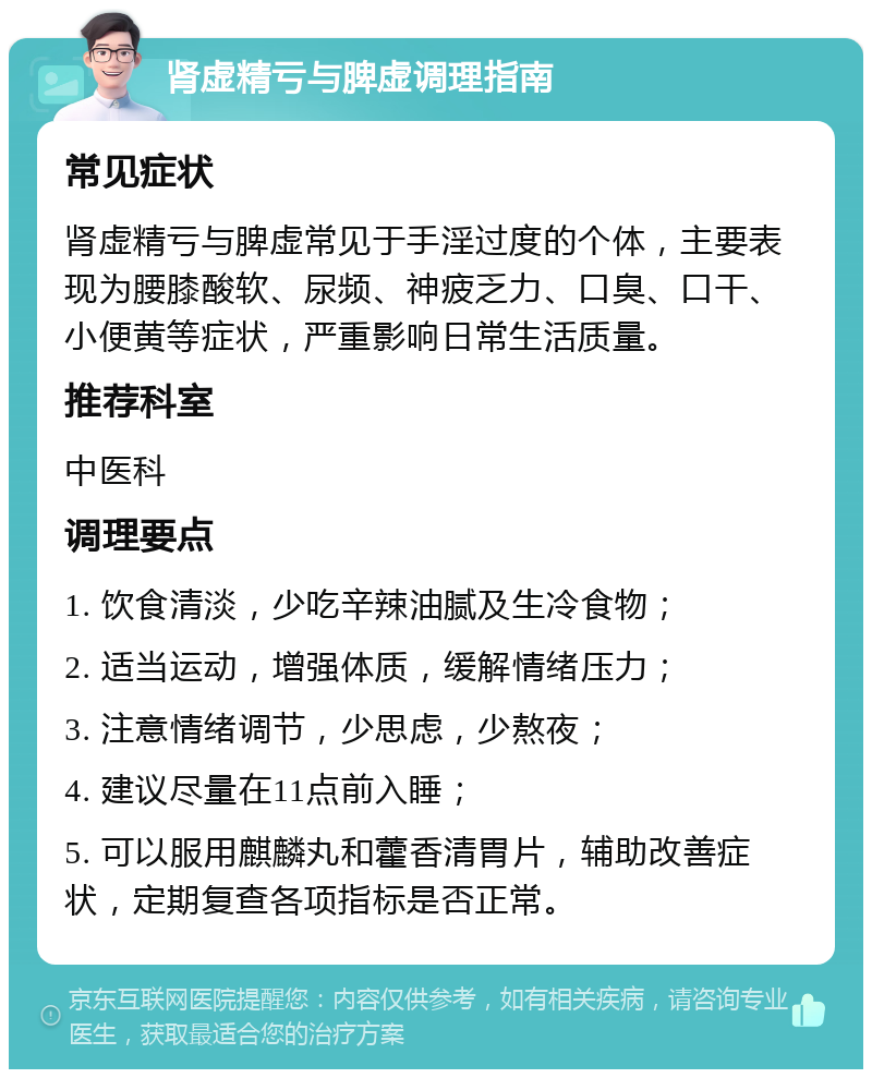 肾虚精亏与脾虚调理指南 常见症状 肾虚精亏与脾虚常见于手淫过度的个体，主要表现为腰膝酸软、尿频、神疲乏力、口臭、口干、小便黄等症状，严重影响日常生活质量。 推荐科室 中医科 调理要点 1. 饮食清淡，少吃辛辣油腻及生冷食物； 2. 适当运动，增强体质，缓解情绪压力； 3. 注意情绪调节，少思虑，少熬夜； 4. 建议尽量在11点前入睡； 5. 可以服用麒麟丸和藿香清胃片，辅助改善症状，定期复查各项指标是否正常。