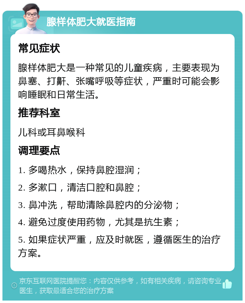 腺样体肥大就医指南 常见症状 腺样体肥大是一种常见的儿童疾病，主要表现为鼻塞、打鼾、张嘴呼吸等症状，严重时可能会影响睡眠和日常生活。 推荐科室 儿科或耳鼻喉科 调理要点 1. 多喝热水，保持鼻腔湿润； 2. 多漱口，清洁口腔和鼻腔； 3. 鼻冲洗，帮助清除鼻腔内的分泌物； 4. 避免过度使用药物，尤其是抗生素； 5. 如果症状严重，应及时就医，遵循医生的治疗方案。