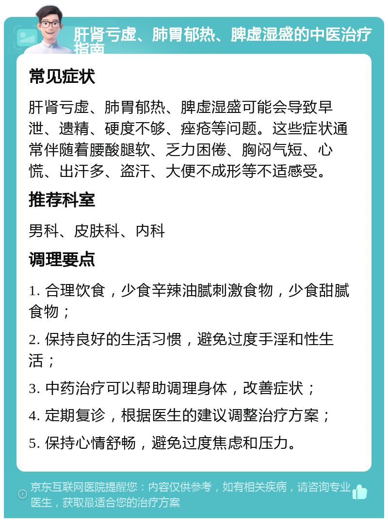 肝肾亏虚、肺胃郁热、脾虚湿盛的中医治疗指南 常见症状 肝肾亏虚、肺胃郁热、脾虚湿盛可能会导致早泄、遗精、硬度不够、痤疮等问题。这些症状通常伴随着腰酸腿软、乏力困倦、胸闷气短、心慌、出汗多、盗汗、大便不成形等不适感受。 推荐科室 男科、皮肤科、内科 调理要点 1. 合理饮食，少食辛辣油腻刺激食物，少食甜腻食物； 2. 保持良好的生活习惯，避免过度手淫和性生活； 3. 中药治疗可以帮助调理身体，改善症状； 4. 定期复诊，根据医生的建议调整治疗方案； 5. 保持心情舒畅，避免过度焦虑和压力。