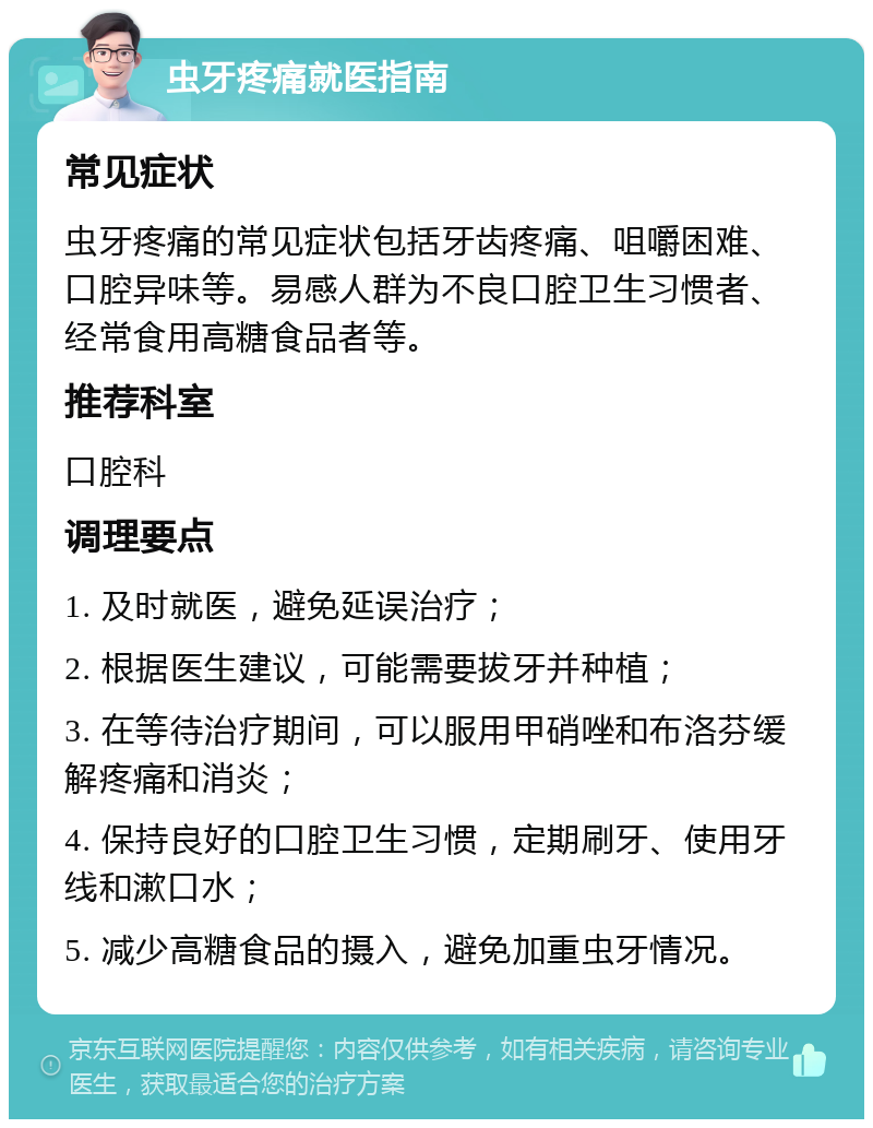 虫牙疼痛就医指南 常见症状 虫牙疼痛的常见症状包括牙齿疼痛、咀嚼困难、口腔异味等。易感人群为不良口腔卫生习惯者、经常食用高糖食品者等。 推荐科室 口腔科 调理要点 1. 及时就医，避免延误治疗； 2. 根据医生建议，可能需要拔牙并种植； 3. 在等待治疗期间，可以服用甲硝唑和布洛芬缓解疼痛和消炎； 4. 保持良好的口腔卫生习惯，定期刷牙、使用牙线和漱口水； 5. 减少高糖食品的摄入，避免加重虫牙情况。