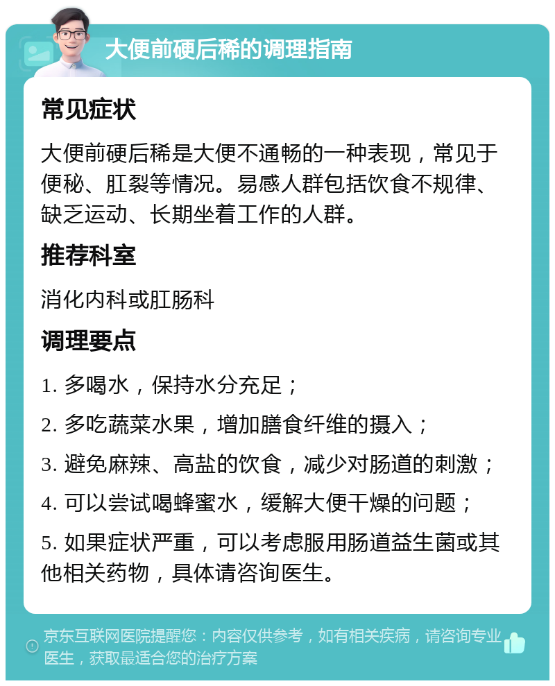 大便前硬后稀的调理指南 常见症状 大便前硬后稀是大便不通畅的一种表现，常见于便秘、肛裂等情况。易感人群包括饮食不规律、缺乏运动、长期坐着工作的人群。 推荐科室 消化内科或肛肠科 调理要点 1. 多喝水，保持水分充足； 2. 多吃蔬菜水果，增加膳食纤维的摄入； 3. 避免麻辣、高盐的饮食，减少对肠道的刺激； 4. 可以尝试喝蜂蜜水，缓解大便干燥的问题； 5. 如果症状严重，可以考虑服用肠道益生菌或其他相关药物，具体请咨询医生。