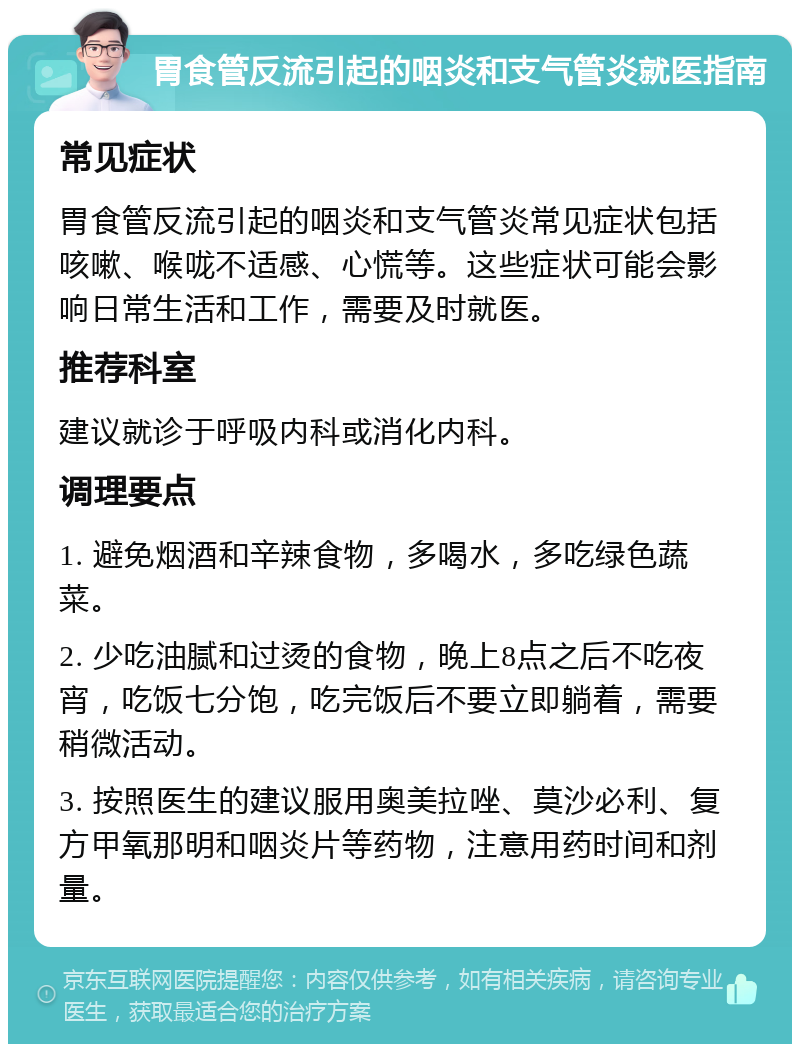 胃食管反流引起的咽炎和支气管炎就医指南 常见症状 胃食管反流引起的咽炎和支气管炎常见症状包括咳嗽、喉咙不适感、心慌等。这些症状可能会影响日常生活和工作，需要及时就医。 推荐科室 建议就诊于呼吸内科或消化内科。 调理要点 1. 避免烟酒和辛辣食物，多喝水，多吃绿色蔬菜。 2. 少吃油腻和过烫的食物，晚上8点之后不吃夜宵，吃饭七分饱，吃完饭后不要立即躺着，需要稍微活动。 3. 按照医生的建议服用奥美拉唑、莫沙必利、复方甲氧那明和咽炎片等药物，注意用药时间和剂量。