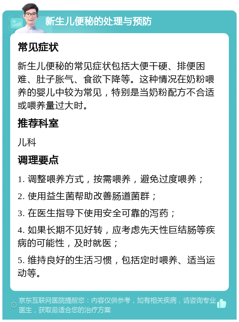 新生儿便秘的处理与预防 常见症状 新生儿便秘的常见症状包括大便干硬、排便困难、肚子胀气、食欲下降等。这种情况在奶粉喂养的婴儿中较为常见，特别是当奶粉配方不合适或喂养量过大时。 推荐科室 儿科 调理要点 1. 调整喂养方式，按需喂养，避免过度喂养； 2. 使用益生菌帮助改善肠道菌群； 3. 在医生指导下使用安全可靠的泻药； 4. 如果长期不见好转，应考虑先天性巨结肠等疾病的可能性，及时就医； 5. 维持良好的生活习惯，包括定时喂养、适当运动等。