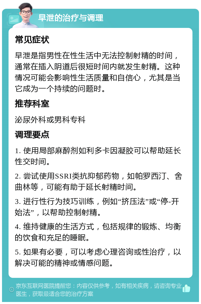 早泄的治疗与调理 常见症状 早泄是指男性在性生活中无法控制射精的时间，通常在插入阴道后很短时间内就发生射精。这种情况可能会影响性生活质量和自信心，尤其是当它成为一个持续的问题时。 推荐科室 泌尿外科或男科专科 调理要点 1. 使用局部麻醉剂如利多卡因凝胶可以帮助延长性交时间。 2. 尝试使用SSRI类抗抑郁药物，如帕罗西汀、舍曲林等，可能有助于延长射精时间。 3. 进行性行为技巧训练，例如“挤压法”或“停-开始法”，以帮助控制射精。 4. 维持健康的生活方式，包括规律的锻炼、均衡的饮食和充足的睡眠。 5. 如果有必要，可以考虑心理咨询或性治疗，以解决可能的精神或情感问题。