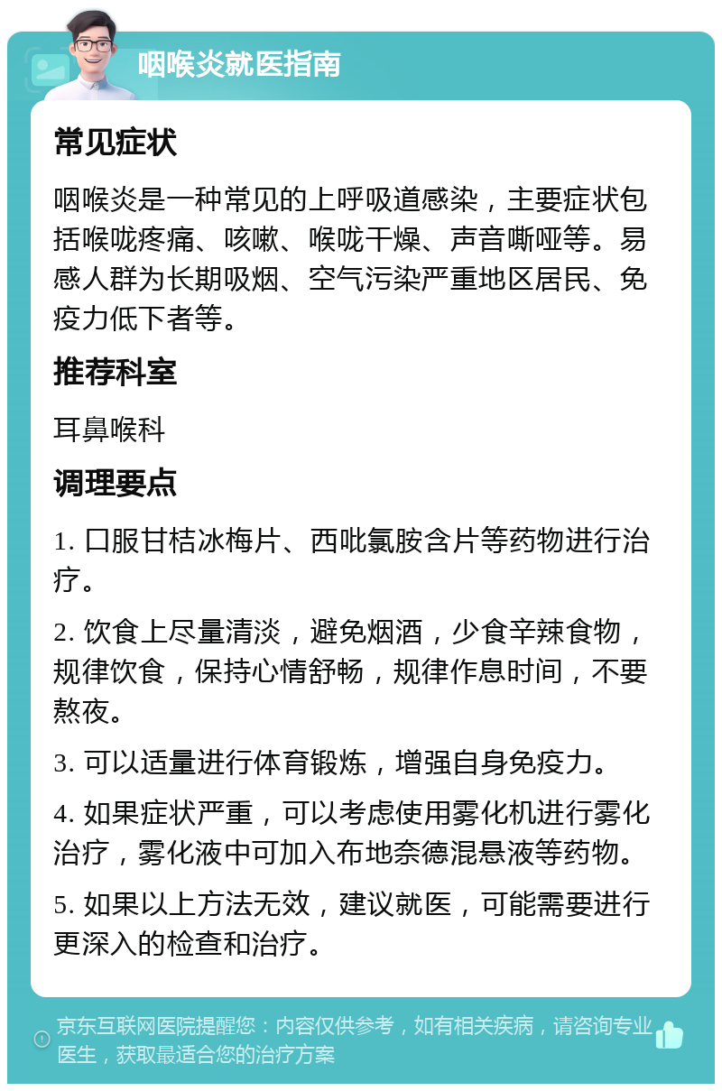 咽喉炎就医指南 常见症状 咽喉炎是一种常见的上呼吸道感染，主要症状包括喉咙疼痛、咳嗽、喉咙干燥、声音嘶哑等。易感人群为长期吸烟、空气污染严重地区居民、免疫力低下者等。 推荐科室 耳鼻喉科 调理要点 1. 口服甘桔冰梅片、西吡氯胺含片等药物进行治疗。 2. 饮食上尽量清淡，避免烟酒，少食辛辣食物，规律饮食，保持心情舒畅，规律作息时间，不要熬夜。 3. 可以适量进行体育锻炼，增强自身免疫力。 4. 如果症状严重，可以考虑使用雾化机进行雾化治疗，雾化液中可加入布地奈德混悬液等药物。 5. 如果以上方法无效，建议就医，可能需要进行更深入的检查和治疗。