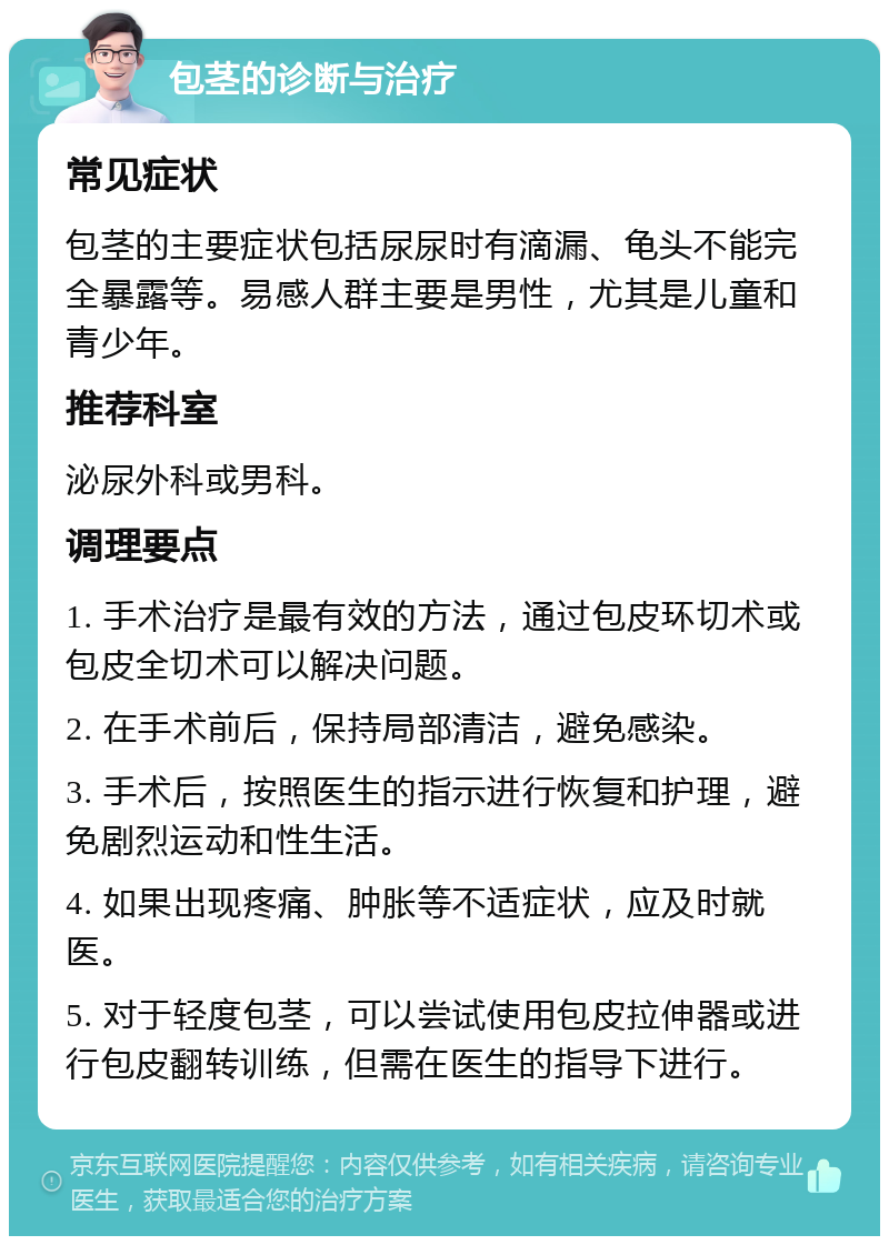 包茎的诊断与治疗 常见症状 包茎的主要症状包括尿尿时有滴漏、龟头不能完全暴露等。易感人群主要是男性，尤其是儿童和青少年。 推荐科室 泌尿外科或男科。 调理要点 1. 手术治疗是最有效的方法，通过包皮环切术或包皮全切术可以解决问题。 2. 在手术前后，保持局部清洁，避免感染。 3. 手术后，按照医生的指示进行恢复和护理，避免剧烈运动和性生活。 4. 如果出现疼痛、肿胀等不适症状，应及时就医。 5. 对于轻度包茎，可以尝试使用包皮拉伸器或进行包皮翻转训练，但需在医生的指导下进行。