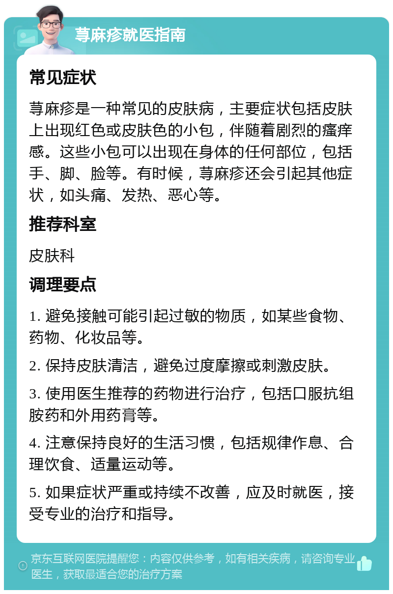 荨麻疹就医指南 常见症状 荨麻疹是一种常见的皮肤病，主要症状包括皮肤上出现红色或皮肤色的小包，伴随着剧烈的瘙痒感。这些小包可以出现在身体的任何部位，包括手、脚、脸等。有时候，荨麻疹还会引起其他症状，如头痛、发热、恶心等。 推荐科室 皮肤科 调理要点 1. 避免接触可能引起过敏的物质，如某些食物、药物、化妆品等。 2. 保持皮肤清洁，避免过度摩擦或刺激皮肤。 3. 使用医生推荐的药物进行治疗，包括口服抗组胺药和外用药膏等。 4. 注意保持良好的生活习惯，包括规律作息、合理饮食、适量运动等。 5. 如果症状严重或持续不改善，应及时就医，接受专业的治疗和指导。